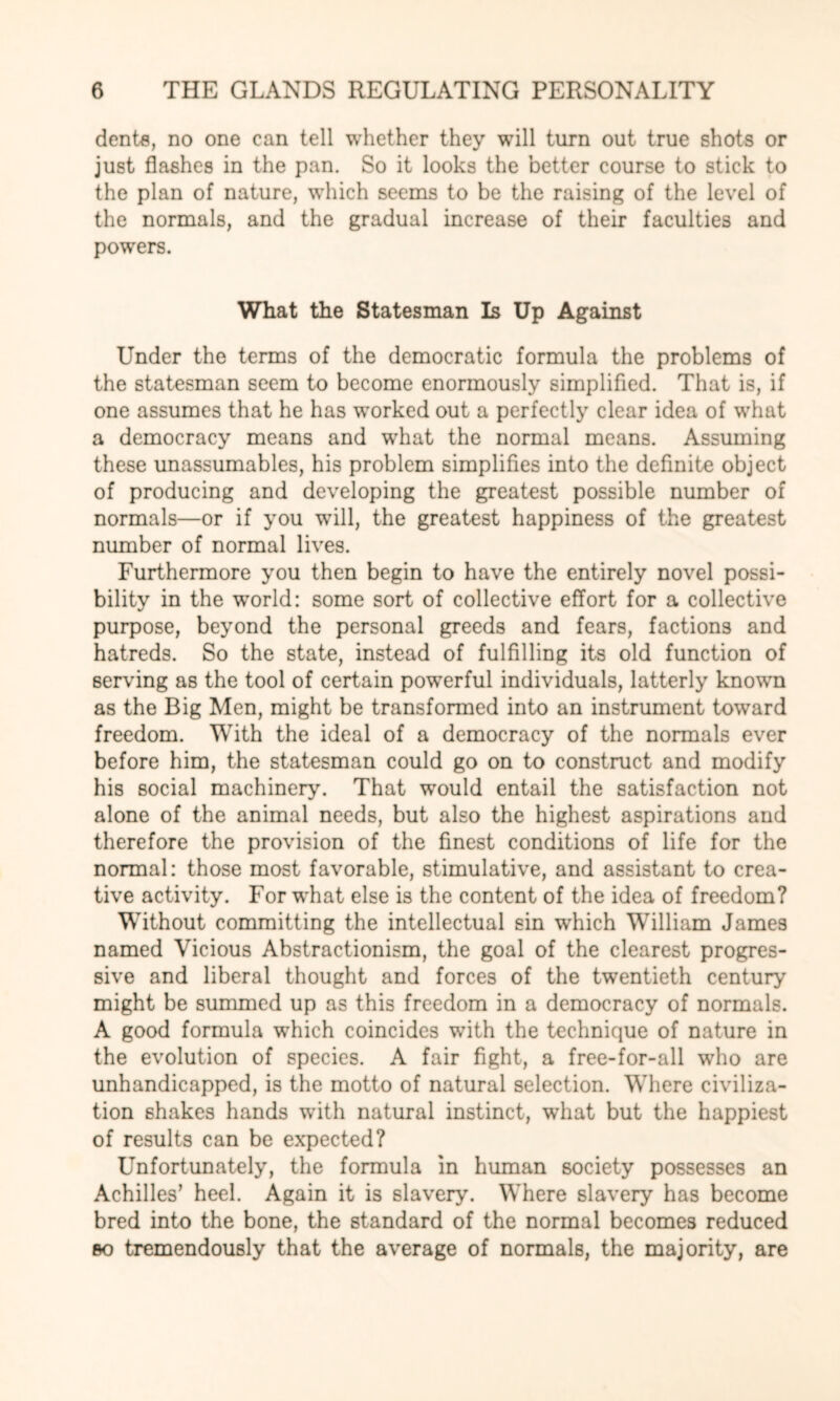 dents, no one can tell whether they will turn out true shots or just flashes in the pan. So it looks the better course to stick to the plan of nature, which seems to be the raising of the level of the normals, and the gradual increase of their faculties and powers. What the Statesman Is Up Against Under the terms of the democratic formula the problems of the statesman seem to become enormously simplified. That is, if one assumes that he has worked out a perfectly clear idea of what a democracy means and wThat the normal means. Assuming these unassumables, his problem simplifies into the definite object of producing and developing the greatest possible number of normals—or if you will, the greatest happiness of the greatest number of normal lives. Furthermore you then begin to have the entirely novel possi¬ bility in the wrorld: some sort of collective effort for a collective purpose, beyond the personal greeds and fears, factions and hatreds. So the state, instead of fulfilling its old function of serving as the tool of certain powerful individuals, latterly known as the Big Men, might be transformed into an instrument toward freedom. With the ideal of a democracy of the normals ever before him, the statesman could go on to construct and modify his social machinery. That would entail the satisfaction not alone of the animal needs, but also the highest aspirations and therefore the provision of the finest conditions of life for the normal: those most favorable, stimulative, and assistant to crea¬ tive activity. For what else is the content of the idea of freedom? Without committing the intellectual sin which William James named Vicious Abstractionism, the goal of the clearest progres¬ sive and liberal thought and forces of the twentieth century might be summed up as this freedom in a democracy of normals. A good formula which coincides with the technique of nature in the evolution of species. A fair fight, a free-for-all who are unhandicapped, is the motto of natural selection. Where civiliza¬ tion shakes hands with natural instinct, what but the happiest of results can be expected? Unfortunately, the formula in human society possesses an Achilles’ heel. Again it is slavery. Where slavery has become bred into the bone, the standard of the normal becomes reduced bo tremendously that the average of normals, the majority, are