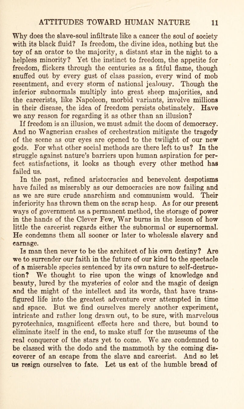 Why does the slave-soul infiltrate like a cancer the soul of society with its black fluid? Is freedom, the divine idea, nothing but the toy of an orator to the majority, a distant star in the night to a helpless minority? Yet the instinct to freedom, the appetite for freedom, flickers through the centuries as a fitful flame, though snuffed out by every gust of class passion, every wind of mob resentment, and every storm of national jealousy. Though the inferior subnormals multiply into great sheep majorities, and the careerists, like Napoleon, morbid variants, involve millions in their disease, the idea of freedom persists obstinately. Have we any reason for regarding it as other than an illusion? If freedom is an illusion, we must admit the doom of democracy. And no Wagnerian crashes of orchestration mitigate the tragedy of the scene as our eyes are opened to the twilight of our new gods. For what other social methods are there left to us? In the struggle against nature’s barriers upon human aspiration for per¬ fect satisfactions, it looks as though every other method has failed us. In the past, refined aristocracies and benevolent despotisms have failed as miserably as our democracies are now failing and as we are sure crude anarchism and communism would. Their inferiority has thrown them on the scrap heap. As for our present ways of government as a permanent method, the storage of power in the hands of the Clever Few, War burns in the lesson of how little the careerist regards either the subnormal or supernormal. He condemns them all sooner or later to wholesale slavery and carnage. Is man then never to be the architect of his own destiny? Are we to surrender our faith in the future of our kind to the spectacle of a miserable species sentenced by its own nature to self-destruc¬ tion? We thought to rise upon the wings of knowledge and beauty, lured by the mysteries of color and the magic of design and the might of the intellect and its words, that have trans¬ figured life into the greatest adventure ever attempted in time and space. But we find ourselves merely another experiment, intricate and rather long drawn out, to be sure, with marvelous pyrotechnics, magnificent effects here and there, but bound to eliminate itself in the end, to make stuff for the museums of the real conqueror of the stars yet to come. We are condemned to be classed with the dodo and the mammoth by the coming dis¬ coverer of an escape from the slave and careerist. And so let us resign ourselves to fate. Let us eat of the humble bread of