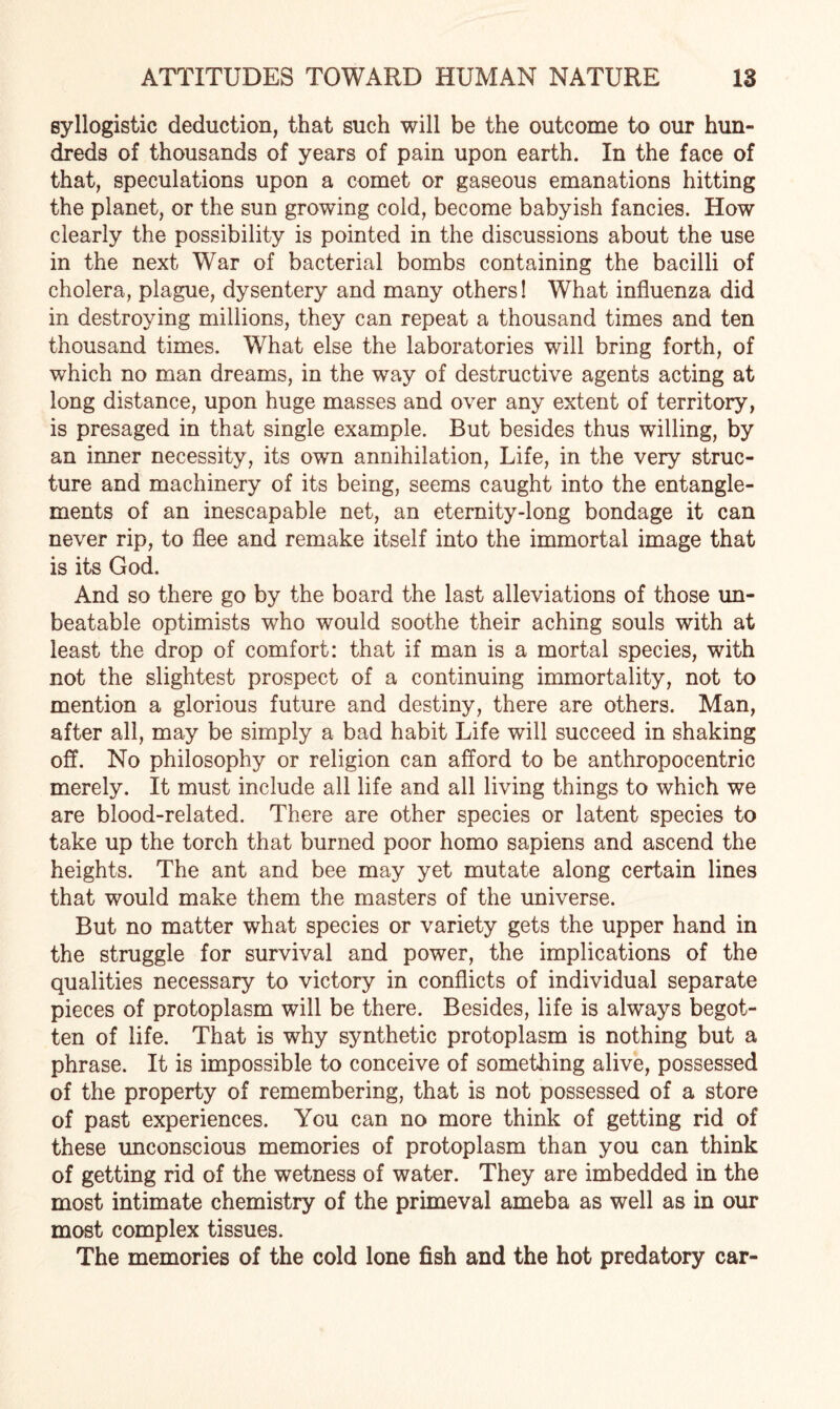 syllogistic deduction, that such will be the outcome to our hun¬ dreds of thousands of years of pain upon earth. In the face of that, speculations upon a comet or gaseous emanations hitting the planet, or the sun growing cold, become babyish fancies. How clearly the possibility is pointed in the discussions about the use in the next War of bacterial bombs containing the bacilli of cholera, plague, dysentery and many others! What influenza did in destroying millions, they can repeat a thousand times and ten thousand times. What else the laboratories will bring forth, of which no man dreams, in the way of destructive agents acting at long distance, upon huge masses and over any extent of territory, is presaged in that single example. But besides thus willing, by an inner necessity, its own annihilation, Life, in the very struc¬ ture and machinery of its being, seems caught into the entangle¬ ments of an inescapable net, an eternity-long bondage it can never rip, to flee and remake itself into the immortal image that is its God. And so there go by the board the last alleviations of those un¬ beatable optimists who would soothe their aching souls with at least the drop of comfort: that if man is a mortal species, with not the slightest prospect of a continuing immortality, not to mention a glorious future and destiny, there are others. Man, after all, may be simply a bad habit Life will succeed in shaking off. No philosophy or religion can afford to be anthropocentric merely. It must include all life and all living things to which we are blood-related. There are other species or latent species to take up the torch that burned poor homo sapiens and ascend the heights. The ant and bee may yet mutate along certain lines that would make them the masters of the universe. But no matter what species or variety gets the upper hand in the struggle for survival and power, the implications of the qualities necessary to victory in conflicts of individual separate pieces of protoplasm will be there. Besides, life is always begot¬ ten of life. That is why synthetic protoplasm is nothing but a phrase. It is impossible to conceive of something alive, possessed of the property of remembering, that is not possessed of a store of past experiences. You can no more think of getting rid of these unconscious memories of protoplasm than you can think of getting rid of the wetness of water. They are imbedded in the most intimate chemistry of the primeval ameba as well as in our most complex tissues. The memories of the cold lone fish and the hot predatory car-