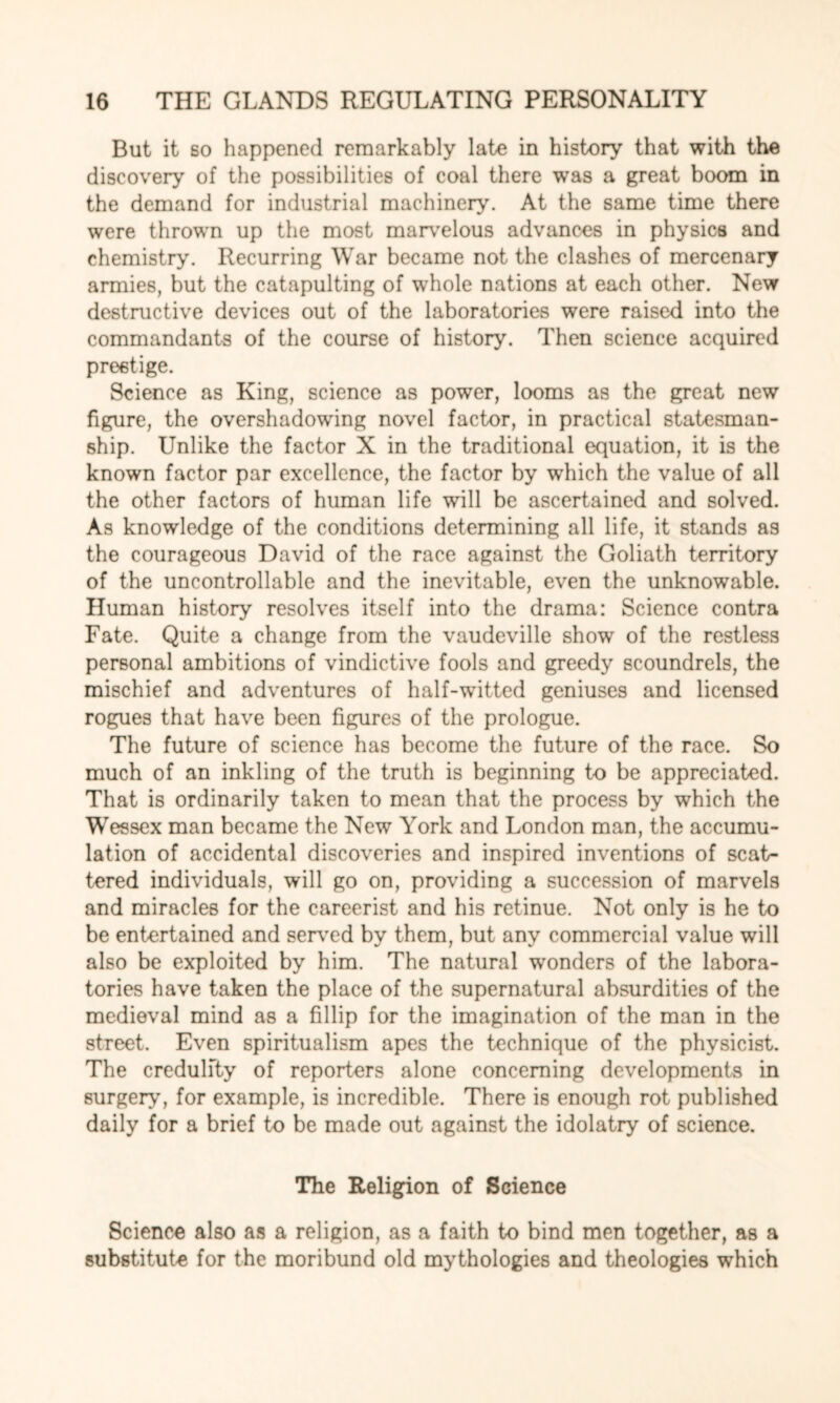 But it so happened remarkably late in history that with the discovery of the possibilities of coal there was a great boom in the demand for industrial machinery. At the same time there were thrown up the most marvelous advances in physics and chemistry. Recurring War became not the clashes of mercenary armies, but the catapulting of whole nations at each other. New destructive devices out of the laboratories were raised into the commandants of the course of history. Then science acquired prestige. Science as King, science as power, looms as the great new figure, the overshadowing novel factor, in practical statesman¬ ship. Unlike the factor X in the traditional equation, it is the known factor par excellence, the factor by which the value of all the other factors of human life will be ascertained and solved. As knowledge of the conditions determining all life, it stands as the courageous David of the race against the Goliath territory of the uncontrollable and the inevitable, even the unknowable. Human history resolves itself into the drama: Science contra Fate. Quite a change from the vaudeville show of the restless personal ambitions of vindictive fools and greedy scoundrels, the mischief and adventures of half-witted geniuses and licensed rogues that have been figures of the prologue. The future of science has become the future of the race. So much of an inkling of the truth is beginning to be appreciated. That is ordinarily taken to mean that the process by which the Wessex man became the New York and London man, the accumu¬ lation of accidental discoveries and inspired inventions of scat¬ tered individuals, will go on, providing a succession of marvels and miracles for the careerist and his retinue. Not only is he to be entertained and served by them, but any commercial value will also be exploited by him. The natural wonders of the labora¬ tories have taken the place of the supernatural absurdities of the medieval mind as a fillip for the imagination of the man in the street. Even spiritualism apes the technique of the physicist. The credulity of reporters alone concerning developments in surgery, for example, is incredible. There is enough rot published daily for a brief to be made out against the idolatry of science. The Religion of Science Science also as a religion, as a faith to bind men together, as a substitute for the moribund old mythologies and theologies which