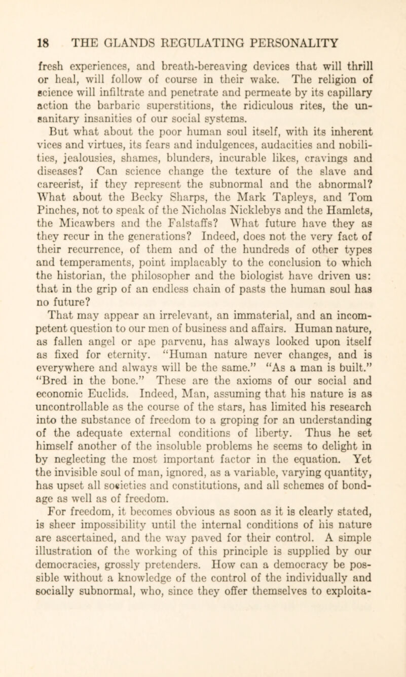 fresh experiences, and breath-bereaving devices that will thrill or heal, will follow of course in their wake. The religion of science will infiltrate and penetrate and permeate by its capillary action the barbaric superstitions, the ridiculous rites, the un¬ sanitary insanities of our social systems. But what about the poor human soul itself, with its inherent vices and virtues, its fears and indulgences, audacities and nobili¬ ties, jealousies, shames, blunders, incurable likes, cravings and diseases? Can science change the texture of the slave and careerist, if they represent the subnormal and the abnormal? What about the Becky Sharps, the Mark Tapleys, and Tom Pinches, not to speak of the Nicholas Nicklebys and the Hamlets, the Micawbers and the Falstaffs? What future have they as they recur in the generations? Indeed, does not the very fact of their recurrence, of them and of the hundreds of other types and temperaments, point implacably to the conclusion to which the historian, the philosopher and the biologist have driven us: that in the grip of an endless chain of pasts the human soul has no future? That may appear an irrelevant, an immaterial, and an incom¬ petent question to our men of business and affairs. Human nature, as fallen angel or ape parvenu, has always looked upon itself as fixed for eternity. “Human nature never changes, and is everywhere and always will be the same.” “As a man is built.” “Bred in the bone.” These are the axioms of our social and economic Euclids. Indeed, Man, assuming that his nature is as uncontrollable as the course of the stars, has limited his research into the substance of freedom to a groping for an understanding of the adequate external conditions of liberty. Thus he set himself another of the insoluble problems he seems to delight in by neglecting the most important factor in the equation. Yet the invisible soul of man, ignored, as a variable, varying quantity, has upset all societies and constitutions, and all schemes of bond¬ age as well as of freedom. For freedom, it becomes obvious as soon as it is clearly stated, is sheer impossibility until the internal conditions of his nature are ascertained, and the way paved for their control. A simple illustration of the working of this principle is supplied by our democracies, grossly pretenders. How can a democracy be pos¬ sible without a knowledge of the control of the individually and socially subnormal, who, since they offer themselves to exploita-