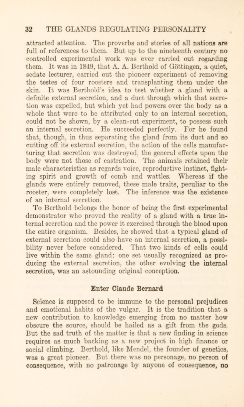 attracted attention. The proverbs and stories of all nations are full of references to them. But up to the nineteenth century no controlled experimental work was ever carried out regarding them. It was in 1849, that A. A. Berthold of Gottingen, a quiet, sedate lecturer, carried out the pioneer experiment of removing the testes of four roosters and transplanting them under the skin. It was Berthold’s idea to test whether a gland with a definite external secretion, and a duct through which that secre¬ tion was expelled, but which yet had powers over the body as a whole that were to be attributed only to an internal secretion, could not be shown, by a clean-cut experiment, to possess such an internal secretion. He succeeded perfectly. For he found that, though, in thus separating the gland from its duct and so cutting off its external secretion, the action of the cells manufac¬ turing that secretion was destroyed, the general effects upon the body were not those of castration. The animals retained their male characteristics as regards voice, reproductive instinct, fight¬ ing spirit and growth of comb and wattles. Whereas if the glands were entirely removed, these male traits, peculiar to the rooster, were completely lost. The inference was the existence of an internal secretion. To Berthold belongs the honor of being the first experimental demonstrator who proved the reality of a gland with a true in¬ ternal secretion and the power it exercised through the blood upon the entire organism. Besides, he showed that a typical gland of external secretion could also have an internal secretion, a possi¬ bility never before considered. That two kinds of cells could live within the same gland: one set usually recognized as pro¬ ducing the external secretion, the other evolving the internal secretion, was an astounding original conception. Enter Claude Bernard Science is supposed to be immune to the personal prejudices and emotional habits of the vulgar. It is the tradition that a new contribution to knowledge emerging from no matter how obscure the source, should be hailed as a gift from the gods. But the sad truth of the matter is that a new finding in science requires as much backing as a new project in high finance or social climbing. Berthold, like Mendel, the founder of genetics, was a great pioneer. But there was no personage, no person of consequence, with no patronage by anyone of consequence, no