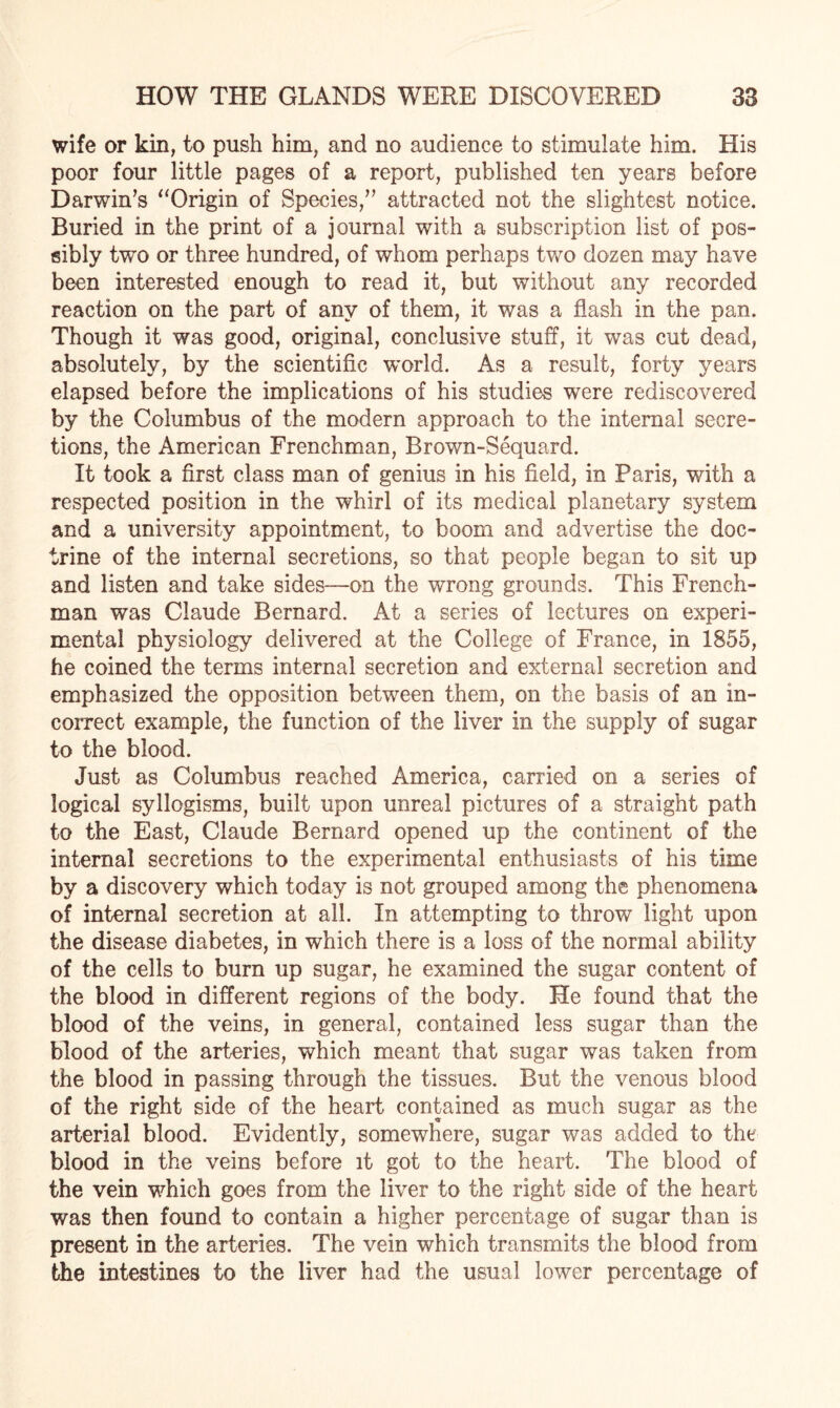 wife or kin, to push him, and no audience to stimulate him. His poor four little pages of a report, published ten years before Darwin’s “Origin of Species,” attracted not the slightest notice. Buried in the print of a journal with a subscription list of pos¬ sibly two or three hundred, of whom perhaps two dozen may have been interested enough to read it, but without any recorded reaction on the part of any of them, it was a flash in the pan. Though it was good, original, conclusive stuff, it was cut dead, absolutely, by the scientific world. As a result, forty years elapsed before the implications of his studies were rediscovered by the Columbus of the modern approach to the internal secre¬ tions, the American Frenchman, Brown-Sequard. It took a first class man of genius in his field, in Paris, with a respected position in the whirl of its medical planetary system and a university appointment, to boom and advertise the doc¬ trine of the internal secretions, so that people began to sit up and listen and take sides—on the wrong grounds. This French¬ man was Claude Bernard. At a series of lectures on experi¬ mental physiology delivered at the College of France, in 1855, he coined the terms internal secretion and external secretion and emphasized the opposition between them, on the basis of an in¬ correct example, the function of the liver in the supply of sugar to the blood. Just as Columbus reached America, carried on a series of logical syllogisms, built upon unreal pictures of a straight path to the East, Claude Bernard opened up the continent of the internal secretions to the experimental enthusiasts of his time by a discovery which today is not grouped among the phenomena of internal secretion at all. In attempting to throw light upon the disease diabetes, in which there is a loss of the normal ability of the cells to burn up sugar, he examined the sugar content of the blood in different regions of the body. He found that the blood of the veins, in general, contained less sugar than the blood of the arteries, which meant that sugar was taken from the blood in passing through the tissues. But the venous blood of the right side of the heart contained as much sugar as the O arterial blood. Evidently, somewhere, sugar was added to the blood in the veins before it got to the heart. The blood of the vein which goes from the liver to the right side of the heart was then found to contain a higher percentage of sugar than is present in the arteries. The vein which transmits the blood from the intestines to the liver had the usual lower percentage of