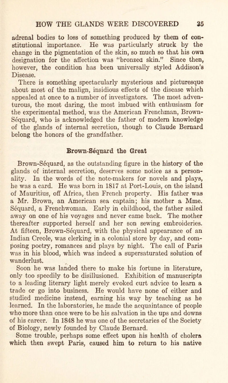 adrenal bodies to loss of something produced by them of con¬ stitutional importance. He was particularly struck by the change in the pigmentation of the skin, so much so that his own designation for the affection was “bronzed skin.’5 Since then, however, the condition has been universally styled Addison’s Disease. There is something spectacularly mysterious and picturesque about most of the malign, insidious effects of the disease which appealed at once to a number of investigators. The most adven¬ turous, the most daring, the most imbued with enthusiasm for the experimental method, was the American Frenchman, Brown- Sequard, who is acknowledged the father of modern knowledge of the glands of internal secretion, though to Claude Bernard belong the honors of the grandfather. Brown-Sequard the Great Brown-Sequard, as the outstanding figure in the history of the glands of internal secretion, deserves some notice as a person¬ ality. In the words of the note-makers for novels and plays, he was a card. He was born in 1817 at Port-Louis, on the island of Mauritius, off Africa, then French property. His father was a Mr. Brown, an American sea captain; his mother a Mme. Sequard, a Frenchwoman. Early in childhood, the father sailed away on one of his voyages and never came back. The mother thereafter supported herself and her son sewing embroideries. At fifteen, Brown-Sequard, with the physical appearance of an Indian Creole, was clerking in a colonial store by day, and com¬ posing poetry, romances and plays by night. The call of Paris was in his blood, which was indeed a supersaturated solution of wanderlust. f, Soon he was landed there to make his fortune in literature, only too speedily to be disillusioned. Exhibition of manuscripts to a leading literary light merely evoked curt advice to learn a trade or go into business. He would have none of either and studied medicine instead, earning his way by teaching as he learned. In the laboratories, he made the acquaintance of people who more than once were to be his salvation in the ups and downs of his career. In 1848 he was one of the secretaries of the Society of Biology, newly founded by Claude Bernard. Some trouble, perhaps some effect upon his health of cholera which then swept Paris, caused him to return to his native