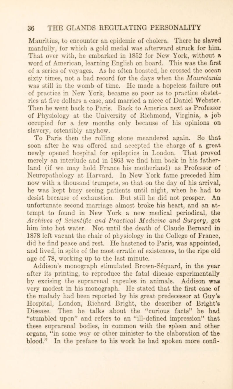 Mauritius, to encounter an epidemic of cholera. There he slaved manfully, for which a gold medal was afterward struck for him. That over w’ith, he embarked in 1852 for New York, without a word of American, learning English on board. This was the first of a series of voyages. As he often boasted, he crossed the ocean sixty times, not a bad record for the days wdien the Mauretania wras still in the womb of time. He made a hopeless failure out of practice in New York, became so poor as to practice obstet¬ rics at five dollars a case, and married a niece of Daniel Webster. Then he went back to Paris. Back to America next as Professor of Physiology at the University of Richmond, Virginia, a job occupied for a few months only because of his opinions on slavery, ostensibly anyhow. To Paris then the rolling stone meandered again. So that soon after he w*as offered and accepted the charge of a great newdy opened hospital for epileptics in London. That proved merely an interlude and in 1863 we find him back in his father- land (if we may hold France his motherland) as Professor of Neuropathology at Harvard. In New York fame preceded him now writh a thousand trumpets, so that on the day of his arrival, he wTas kept busy seeing patients until night, when he had to desist because of exhaustion. But still he did not prosper. An unfortunate second marriage almost broke his heart, and an at¬ tempt to found in New York a new medical periodical, the Archives of Scientific and Practical Medicine and Surgery, got him into hot water. Not until the death of Claude Bernard in 1878 left vacant the chair of physiology in the College of France, did he find peace and rest. He hastened to Paris, was appointed, and lived, in spite of the most erratic of existences, to the ripe old age of 78, ^working up to the last minute. Addison’s monograph stimulated Brown-Sequard, in the year after its printing, to reproduce the fatal disease experimentally by excising the suprarenal capsules in animals. Addison was very modest in his monograph. He stated that the first case of the malady had been reported by his great predecessor at Guy’s Hospital, London, Richard Bright, the describer of Bright’s Disease. Then he talks about the “curious facts” he had “stumbled upon” and refers to an “ill-defined impression” that these suprarenal bodies, in common with the spleen and other organs, “in some way or other minister to the elaboration of the blood.” In the preface to his work he had spoken more confi-