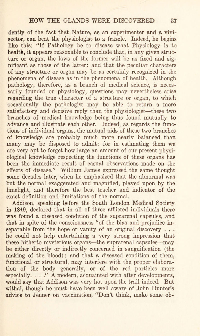 dently of the fact that Nature, as an experimenter and a vivi- sector, can beat the physiologist to a frazzle. Indeed, he begins like this: “If Pathology be to disease what Physiology is to health, it appears reasonable to conclude that, in any given struc¬ ture or organ, the laws of the former will be as fixed and sig¬ nificant as those of the latter: and that the peculiar characters of any structure or organ may be as certainly recognized in the phenomena of disease as in the phenomena of health. Although pathology, therefore, as a branch of medical science, is neces¬ sarily founded on physiology, questions may nevertheless arise regarding the true character of a structure or organ, to which occasionally the pathologist may be able to return a more satisfactory and decisive reply than the physiologist—these two branches of medical knowledge being thus found mutually to advance and illustrate each other. Indeed, as regards the func¬ tions of individual organs, the mutual aids of these two branches of knowledge are probably much more nearly balanced than many may be disposed to admit: for in estimating them we are very apt to forget how large an amount of our present physi¬ ological knowledge respecting the functions of these organs has been the immediate result of casual observations made on the effects of disease.” William James expressed the same thought some decades later, when he emphasized that the abnormal was but the normal exaggerated and magnified, played upon by the limelight, and therefore the best teacher and indicator of the exact definition and limitations of the normal. Addison, speaking before the South London Medical Society in 1849, declared that in all of three afflicted individuals there was found a diseased condition of the suprarenal capsules, and that in spite of the consciousness “of the bias and prejudice in¬ separable from the hope or vanity of an original discovery . . . he could not help entertaining a very strong impression that these hitherto mysterious organs—the suprarenal capsules—may be either directly or indirectly concerned in sanguification (the making of the blood): and that a diseased condition of them, functional or structural, may interfere with the proper elabora¬ tion of the body generally, or of the red particles more especially. . , A modern, acquainted with after developments, would say that Addison was very hot upon the trail indeed. But withal, though he must have been well aware of John Hunter’s advice to Jenner on vaccination, “Don’t think, make some ob-