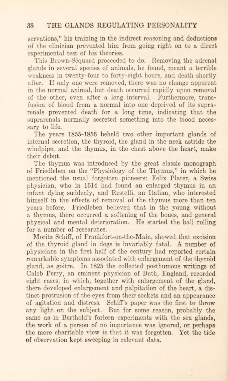 serrations,” his training in the indirect reasoning and deductions of the clinician prevented him from going right on to a direct experimental test of his theories. This Brown-Sequard proceeded to do. Removing the adrenal glands in several species of animals, he found, meant a terrible weakness in twenty-four to forty-eight hours, and death shortly after. If only one were removed, there was no change apparent in the normal animal, but death occurred rapidly upon removal of the other, even after a long interval. Furthermore, trans¬ fusion of blood from a normal into one deprived of its supra- renals prevented death for a long time, indicating that the suprarenals normally secreted something into the blood neces¬ sary to life. The years 1855-1856 beheld two other important glands of internal secretion, the thyroid, the gland in the neck astride the windpipe, and the thymus, in the chest above the heart, make their debut. The thymus was introduced by the great classic monograph of Friedleben on the “Physiology of the Thymus,” in which he mentioned the usual forgotten pioneers: Felix Plater, a Swiss physician, who in 1614 had found an enlarged thymus in an infant dying suddenly, and Restelli, an Italian, wrho interested himself in the effects of removal of the thymus more than ten years before. Friedleben believed that in the young without a thymus, there occurred a softening of the bones, and general physical and mental deterioration. He started the ball rolling for a number of researches. Moritz Schiff, of Frankfort-on-the-Main, showed that excision of the thyroid gland in dogs is invariably fatal. A number of physicians in the first half of the century had reported certain remarkable symptoms associated with enlargement of the thyroid gland, as goitre. In 1825 the collected posthumous writings of Caleb Perry, an eminent physician of Bath, England, recorded eight cases, in which, together with enlargement of the gland, there developed enlargement and palpitation of the heart, a dis¬ tinct protrusion of the eyes from their sockets and an appearance of agitation and distress. Schiff’s paper was the first to throw any light on the subject. But for some reason, probably the same as in Berthold’s forlorn experiments with the sex glands, the work of a person of no importance was ignored, or perhaps the more charitable view is that it was forgotten. Yet the tide of observation kept sweeping in relevant data.