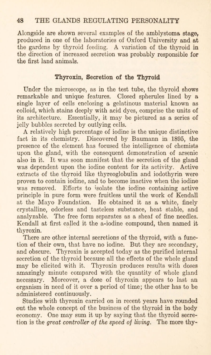 Alongside are shown several examples of the amblystoma stage, produced in one of the laboratories of Oxford University and at the gardens by thyroid feeding. A variation of the thyroid in the direction of increased secretion was probably responsible for the first land animals. Thyroxin, Secretion of the Thyroid Under the microscope, as in the test tube, the thyroid shows remarkable and unique features. Closed spherules lined by a single layer of cells enclosing a gelatinous material known as colloid, which stains deeply with acid dyes, comprise the units of its architecture. Essentially, it may be pictured as a series of jelly bubbles secreted by outlying cells. A relatively high percentage of iodine is the unique distinctive fact in its chemistry. Discovered by Baumann in 1895, the presence of the element has focused the intelligence of chemists upon the gland, with the consequent demonstration of arsenic also in it. It was soon manifest that the secretion of the gland was dependent upon the iodine content for its activity. Active extracts of the thyroid like thyreoglobulin and iodothyrin were proven to contain iodine, and to become inactive when the iodine was removed. Efforts to isolate the iodine containing active principle in pure form were fruitless until the work of Kendall at the Mayo Foundation. He obtained it as a white, finely crystalline, odorless and tasteless substance, heat stable, and analyzable. The free form separates as a sheaf of fine needles. Kendall at first called it the a-iodine compound, then named it thyroxin. There are other internal secretions of the thyroid, with a func¬ tion ©f their own, that have no iodine. But they are secondary, and obscure. Thyroxin is accepted today as the purified internal secretion of the thyroid because all the effects of the whole gland may be elicited with it. Thyroxin produces results with doses amazingly minute compared with the quantity of whole gland necessary. Moreover, a dose of thyroxin appears to last an organism in need of it over a period of time; the other has to be administered continuously. Studies with thyroxin carried on in recent years have rounded out the whole concept of the business of the thyroid in the body economy. One may sum it up by saying that the thyroid secre¬ tion is the great controller of the speed of living. The more thy-