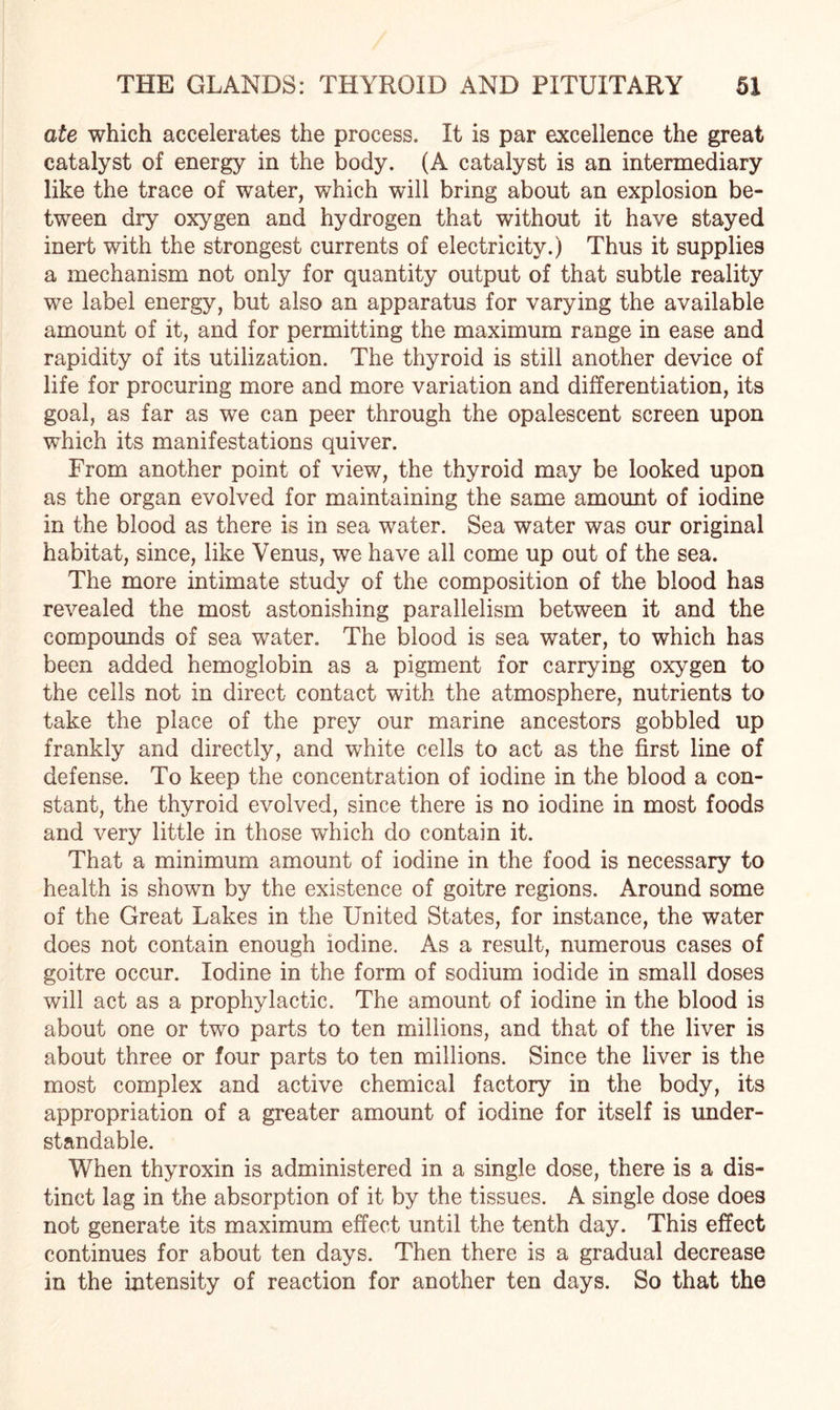 ate which accelerates the process. It is par excellence the great catalyst of energy in the body. (A catalyst is an intermediary like the trace of water, which will bring about an explosion be¬ tween dry oxygen and hydrogen that without it have stayed inert with the strongest currents of electricity.) Thus it supplies a mechanism not only for quantity output of that subtle reality we label energy, but also an apparatus for varying the available amount of it, and for permitting the maximum range in ease and rapidity of its utilization. The thyroid is still another device of life for procuring more and more variation and differentiation, its goal, as far as we can peer through the opalescent screen upon which its manifestations quiver. From another point of view, the thyroid may be looked upon as the organ evolved for maintaining the same amount of iodine in the blood as there is in sea water. Sea water was our original habitat, since, like Venus, we have all come up out of the sea. The more intimate study of the composition of the blood has revealed the most astonishing parallelism between it and the compounds of sea water. The blood is sea water, to which has been added hemoglobin as a pigment for carrying oxygen to the cells not in direct contact with the atmosphere, nutrients to take the place of the prey our marine ancestors gobbled up frankly and directly, and white cells to act as the first line of defense. To keep the concentration of iodine in the blood a con¬ stant, the thyroid evolved, since there is no iodine in most foods and very little in those which do contain it. That a minimum amount of iodine in the food is necessary to health is shown by the existence of goitre regions. Around some of the Great Lakes in the United States, for instance, the water does not contain enough iodine. As a result, numerous cases of goitre occur. Iodine in the form of sodium iodide in small doses will act as a prophylactic. The amount of iodine in the blood is about one or two parts to ten millions, and that of the liver is about three or four parts to ten millions. Since the liver is the most complex and active chemical factory in the body, its appropriation of a greater amount of iodine for itself is under¬ standable. When thyroxin is administered in a single dose, there is a dis¬ tinct lag in the absorption of it by the tissues. A single dose does not generate its maximum effect until the tenth day. This effect continues for about ten days. Then there is a gradual decrease in the intensity of reaction for another ten days. So that the