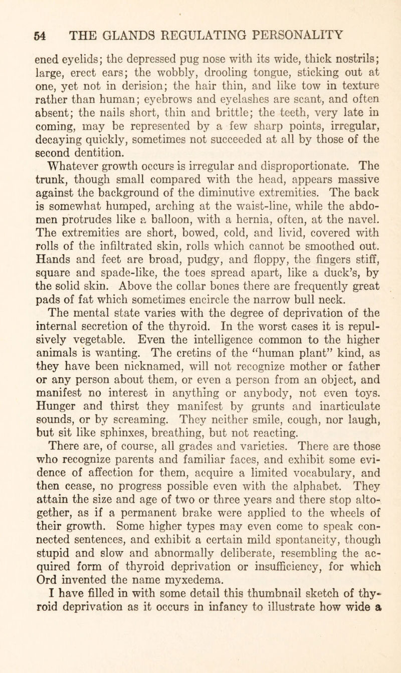 ened eyelids; the depressed pug nose with its wide, thick nostrils; large, erect ears; the wobbly, drooling tongue, sticking out at one, yet not in derision; the hair thin, and like tow in texture rather than human; eyebrows and eyelashes are scant, and often absent; the nails short, thin and brittle; the teeth, very late in coming, may be represented by a few sharp points, irregular, decaying quickly, sometimes not succeeded at all by those of the second dentition. Whatever growth occurs is irregular and disproportionate. The trunk, though small compared with the head, appears massive against the background of the diminutive extremities. The back is somewhat humped, arching at the waist-line, while the abdo¬ men protrudes like a balloon, with a hernia, often, at the navel. The extremities are short, bowed, cold, and livid, covered with rolls of the infiltrated skin, rolls which cannot be smoothed out. Hands and feet are broad, pudgy, and floppy, the fingers stiff, square and spade-like, the toes spread apart, like a duck’s, by the solid skin. Above the collar bones there are frequently great pads of fat which sometimes encircle the narrow bull neck. The mental state varies with the degree of deprivation of the internal secretion of the thyroid. In the worst cases it is repul¬ sively vegetable. Even the intelligence common to the higher animals is wanting. The cretins of the “human plant” kind, as they have been nicknamed, will not recognize mother or father or any person about them, or even a person from an object, and manifest no interest in anything or anybody, not even toys. Hunger and thirst they manifest by grunts and inarticulate sounds, or by screaming. They neither smile, cough, nor laugh, but sit like sphinxes, breathing, but not reacting. There are, of course, all grades and varieties. There are those who recognize parents and familiar faces, and exhibit some evi¬ dence of affection for them, acquire a limited vocabulary, and then cease, no progress possible even with the alphabet. They attain the size and age of two or three years and there stop alto¬ gether, as if a permanent brake were applied to the wheels of their growth. Some higher types may even come to speak con¬ nected sentences, and exhibit a certain mild spontaneity, though stupid and slow and abnormally deliberate, resembling the ac¬ quired form of thyroid deprivation or insufficiency, for which Ord invented the name myxedema. I have filled in with some detail this thumbnail sketch of thy¬ roid deprivation as it occurs in infancy to illustrate how wide a