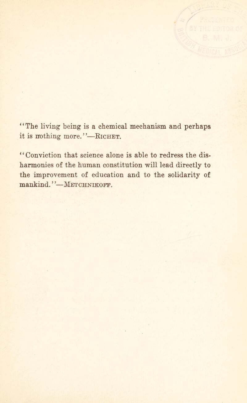 “The living being is a chemical mechanism and perhaps it is nothing more. ’ —Richet. “Conviction that science alone is able to redress the dis¬ harmonies of the human constitution will lead directly to the improvement of education and to the solidarity of mankind. ’?—Metchnikoff.