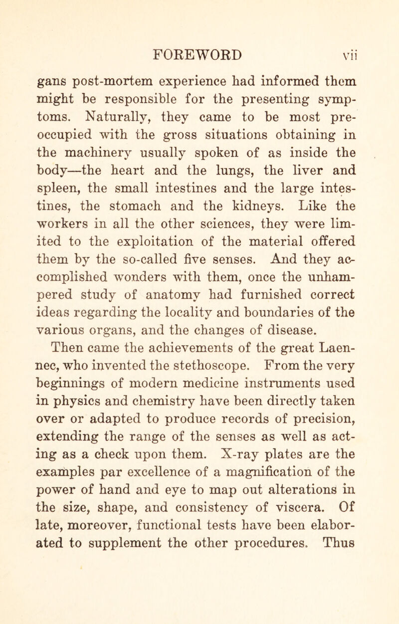 gans post-mortem experience had informed them might be responsible for the presenting symp¬ toms. Naturally, they came to be most pre¬ occupied with the gross situations obtaining in the machinery usually spoken of as inside the body—the heart and the lungs, the liver and spleen, the small intestines and the large intes¬ tines, the stomach and the kidneys. Like the workers in all the other sciences, they were lim¬ ited to the exploitation of the material offered them by the so-called five senses. And they ac¬ complished wonders with them, once the unham¬ pered study of anatomy had furnished correct ideas regarding the locality and boundaries of the various organs, and the changes of disease. Then came the achievements of the great Laen- nec, who invented the stethoscope. From the very beginnings of modern medicine instruments used in physics and chemistry have been directly taken over or adapted to produce records of precision, extending the range of the senses as well as act¬ ing as a check upon them. X-ray plates are the examples par excellence of a magnification of the power of hand and eye to map out alterations in the size, shape, and consistency of viscera. Of late, moreover, functional tests have been elabor¬ ated to supplement the other procedures. Thus