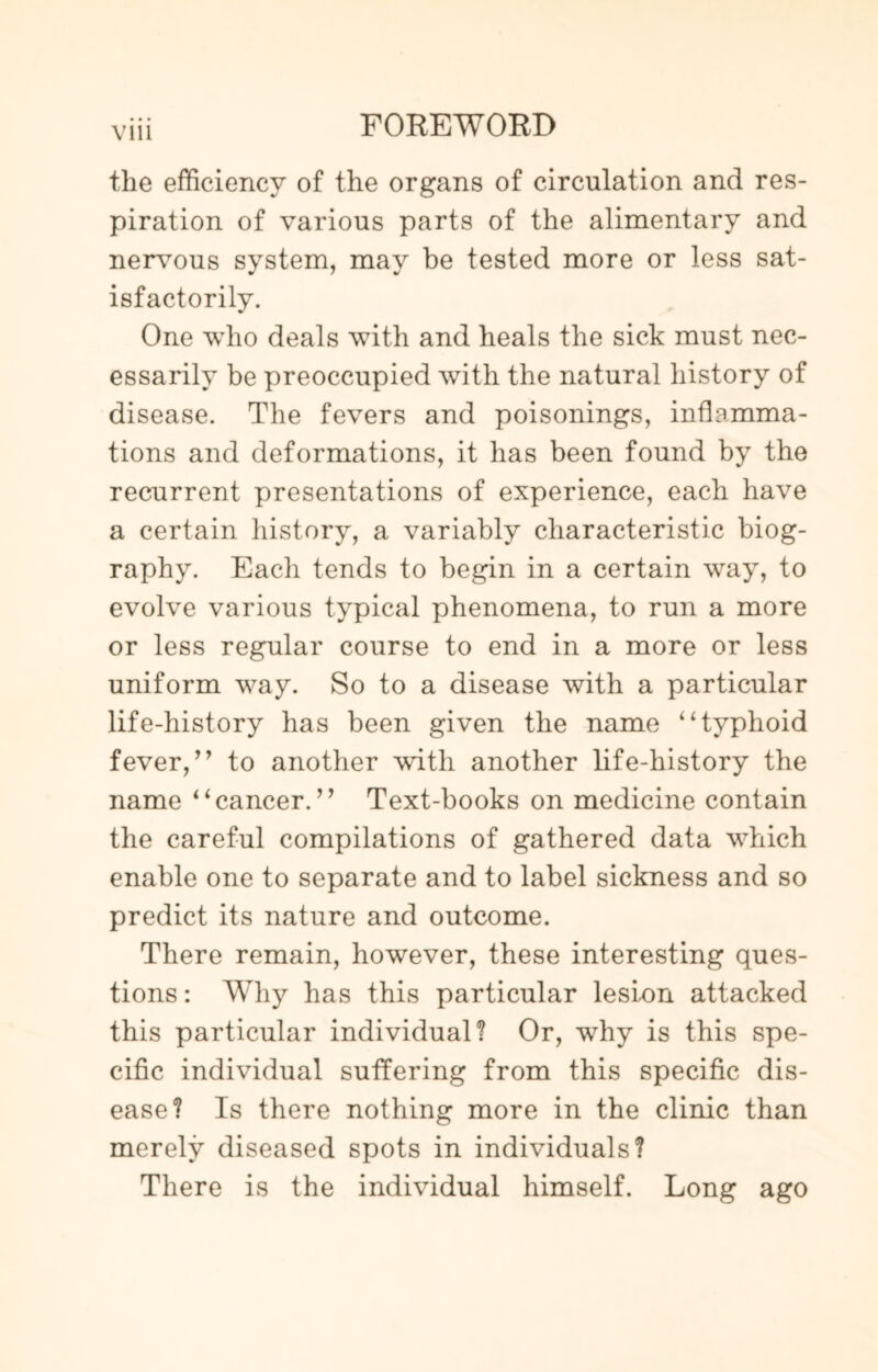 Vlll the efficiency of the organs of circulation and res¬ piration of various parts of the alimentary and nervous system, may be tested more or less sat¬ isfactorily. One who deals with and heals the sick must nec¬ essarily be preoccupied with the natural history of disease. The fevers and poisonings, inflamma¬ tions and deformations, it has been found by the recurrent presentations of experience, each have a certain history, a variably characteristic biog¬ raphy. Each tends to begin in a certain way, to evolve various typical phenomena, to run a more or less regular course to end in a more or less uniform way. So to a disease with a particular life-history has been given the name “typhoid fever,” to another with another life-history the name “cancer.” Text-books on medicine contain the careful compilations of gathered data which enable one to separate and to label sickness and so predict its nature and outcome. There remain, however, these interesting ques¬ tions: Why has this particular lesion attacked this particular individual? Or, why is this spe¬ cific individual suffering from this specific dis¬ ease? Is there nothing more in the clinic than merely diseased spots in individuals? There is the individual himself. Long ago