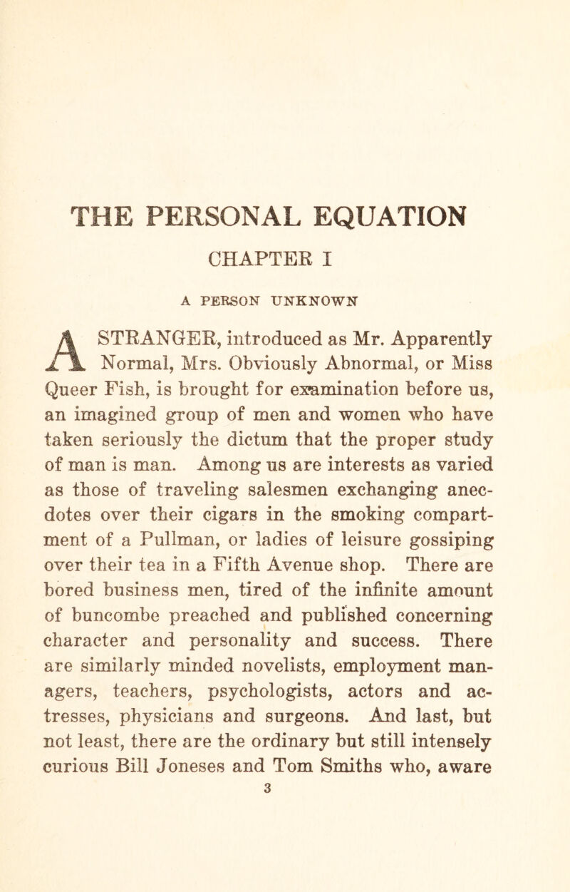 CHAPTER I A PERSON UNKNOWN STRANGER, introduced as Mr. Apparently £jl Normal, Mrs. Obviously Abnormal, or Miss Queer Fish, is brought for examination before us, an imagined group of men and women who have taken seriously the dictum that the proper study of man is man. Among us are interests as varied as those of traveling salesmen exchanging anec¬ dotes over their cigars in the smoking compart¬ ment of a Pullman, or ladies of leisure gossiping over their tea in a Fifth Avenue shop. There are bored business men, tired of the infinite amount of buncombe preached and published concerning character and personality and success. There are similarly minded novelists, employment man¬ agers, teachers, psychologists, actors and ac¬ tresses, physicians and surgeons. And last, but not least, there are the ordinary but still intensely curious Bill Joneses and Tom Smiths who, aware