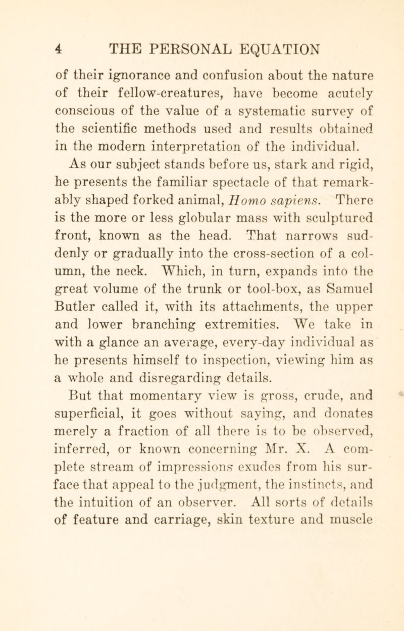 of their ignorance and confusion about the nature of their fellow-creatures, have become acutely conscious of the value of a systematic survey of the scientific methods used and results obtained in the modern interpretation of the individual. As our subject stands before us, stark and rigid, he presents the familiar spectacle of that remark¬ ably shaped forked animal, Homo sapiens. There is the more or less globular mass with sculptured front, known as the head. That narrows sud¬ denly or gradually into the cross-section of a col¬ umn, the neck. Which, in turn, expands into the great volume of the trunk or tool-box, as Samuel Butler called it, with its attachments, the upper and lower branching extremities. We take in with a glance an average, every-day individual as he presents himself to inspection, viewing him as a whole and disregarding details. But that momentary view is gross, crude, and superficial, it goes without saying, and donates merely a fraction of all there is to be observed, inferred, or known concerning Mr. X. A com¬ plete stream of impressions exudes from his sur¬ face that appeal to the judgment, the instincts, and the intuition of an observer. All sorts of details of feature and carriage, skin texture and muscle