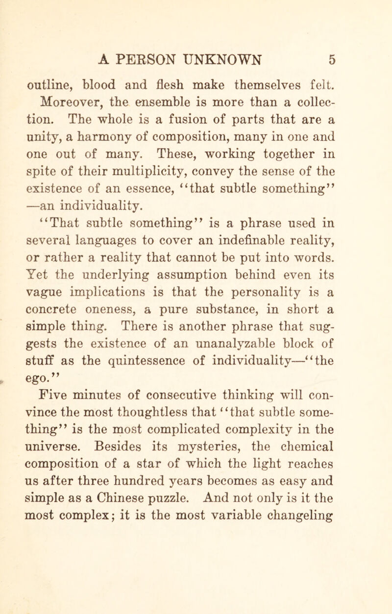 outline, blood and flesh make themselves felt. Moreover, the ensemble is more than a collec¬ tion. The whole is a fusion of parts that are a unity, a harmony of composition, many in one and one out of many. These, working together in spite of their multiplicity, convey the sense of the existence of an essence, “that subtle something” -—an individuality. “That subtle something” is a phrase used in several languages to cover an indefinable reality, or rather a reality that cannot be put into words. Yet the underlying assumption behind even its vague implications is that the personality is a concrete oneness, a pure substance, in short a simple thing. There is another phrase that sug¬ gests the existence of an unanalyzable block of stuff as the quintessence of individuality-—“ the ego.” Five minutes of consecutive thinking will con¬ vince the most thoughtless that “that subtle some¬ thing” is the most complicated complexity in the universe. Besides its mysteries, the chemical composition of a star of which the light reaches us after three hundred years becomes as easy and simple as a Chinese puzzle. And not only is it the most complex; it is the most variable changeling