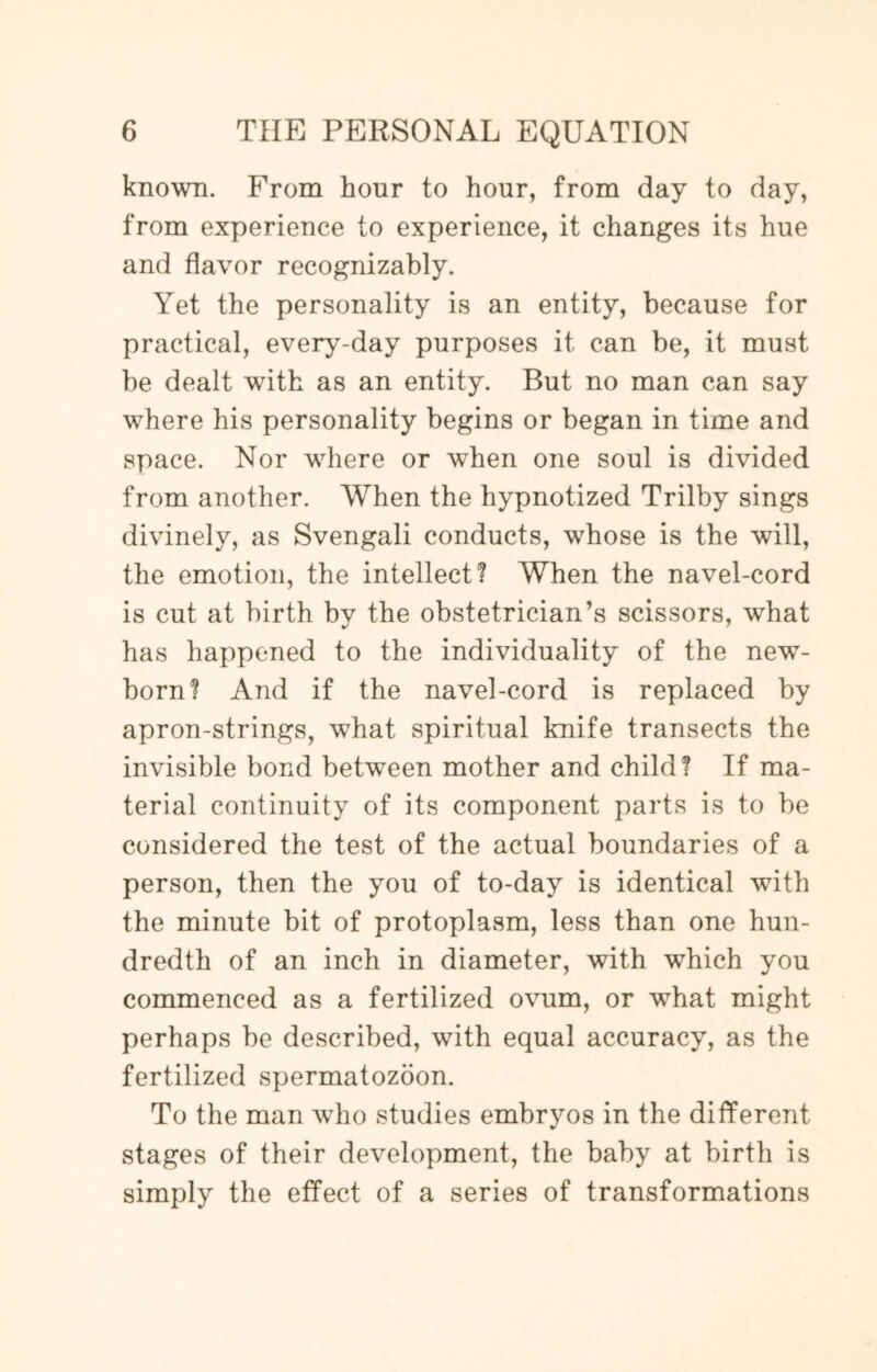 known. From hour to hour, from day to day, from experience to experience, it changes its hue and flavor recognizably. Yet the personality is an entity, because for practical, every-day purposes it can be, it must be dealt with as an entity. But no man can say where his personality begins or began in time and space. Nor where or when one soul is divided from another. When the hypnotized Trilby sings divinely, as Svengali conducts, whose is the will, the emotion, the intellect? When the navel-cord is cut at birth by the obstetrician’s scissors, what has happened to the individuality of the new¬ born? And if the navel-cord is replaced by apron-strings, what spiritual knife transects the invisible bond between mother and child? If ma¬ terial continuity of its component parts is to be considered the test of the actual boundaries of a person, then the you of to-day is identical with the minute bit of protoplasm, less than one hun¬ dredth of an inch in diameter, with which you commenced as a fertilized ovum, or what might perhaps be described, with equal accuracy, as the fertilized spermatozoon. To the man who studies embryos in the different stages of their development, the baby at birth is simply the effect of a series of transformations