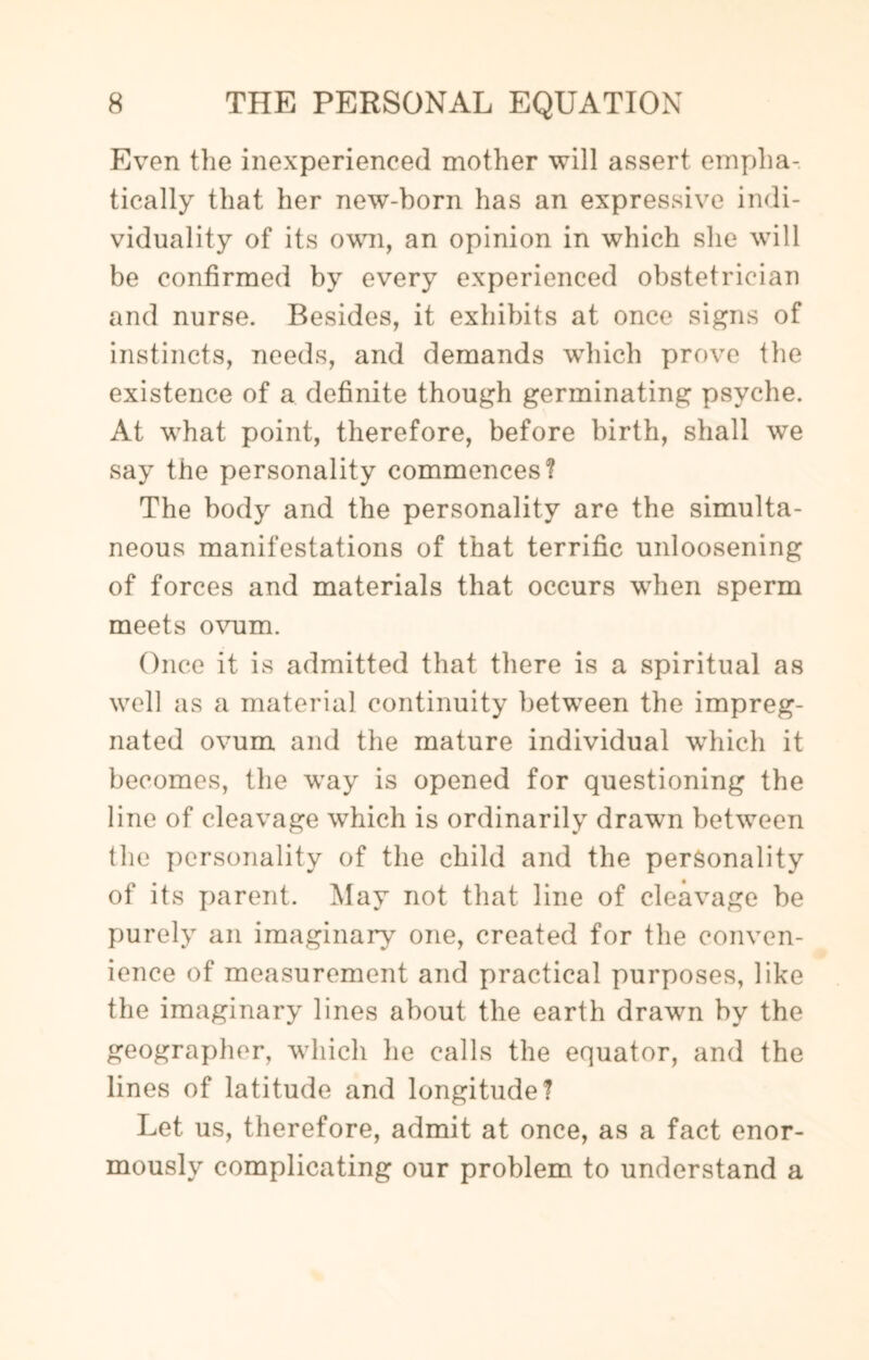 Even the inexperienced mother will assert empha¬ tically that her new-born has an expressive indi¬ viduality of its own, an opinion in which she will be confirmed by every experienced obstetrician and nurse. Besides, it exhibits at once signs of instincts, needs, and demands which prove the existence of a definite though germinating psyche. At what point, therefore, before birth, shall we say the personality commences? The body and the personality are the simulta¬ neous manifestations of that terrific unloosening of forces and materials that occurs when sperm meets ovum. Once it is admitted that there is a spiritual as well as a material continuity between the impreg¬ nated ovum and the mature individual which it becomes, the way is opened for questioning the line of cleavage which is ordinarily drawn between the personality of the child and the personality of its parent. May not that line of cleavage be purely an imaginary one, created for the conven¬ ience of measurement and practical purposes, like the imaginary lines about the earth drawn by the geographer, which he calls the equator, and the lines of latitude and longitude? Let us, therefore, admit at once, as a fact enor¬ mously complicating our problem to understand a