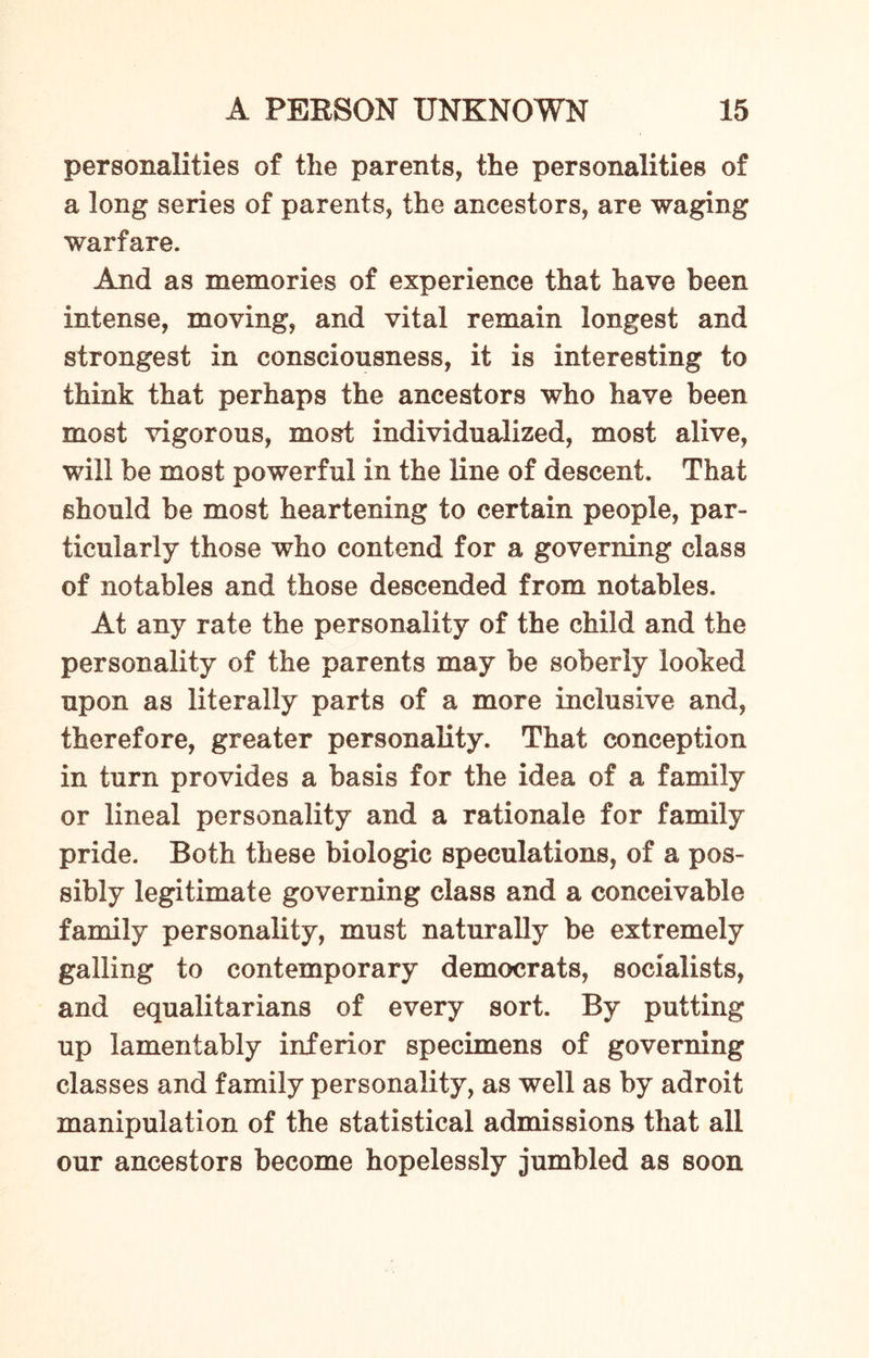 personalities of the parents, the personalities of a long series of parents, the ancestors, are waging warfare. And as memories of experience that have been intense, moving, and vital remain longest and strongest in consciousness, it is interesting to think that perhaps the ancestors who have been most vigorous, most individualized, most alive, will be most powerful in the line of descent. That should be most heartening to certain people, par¬ ticularly those who contend for a governing class of notables and those descended from notables. At any rate the personality of the child and the personality of the parents may be soberly looked upon as literally parts of a more inclusive and, therefore, greater personality. That conception in turn provides a basis for the idea of a family or lineal personality and a rationale for family pride. Both these biologic speculations, of a pos¬ sibly legitimate governing class and a conceivable family personality, must naturally be extremely galling to contemporary democrats, socialists, and equalitarians of every sort. By putting up lamentably inferior specimens of governing classes and family personality, as well as by adroit manipulation of the statistical admissions that all our ancestors become hopelessly jumbled as soon