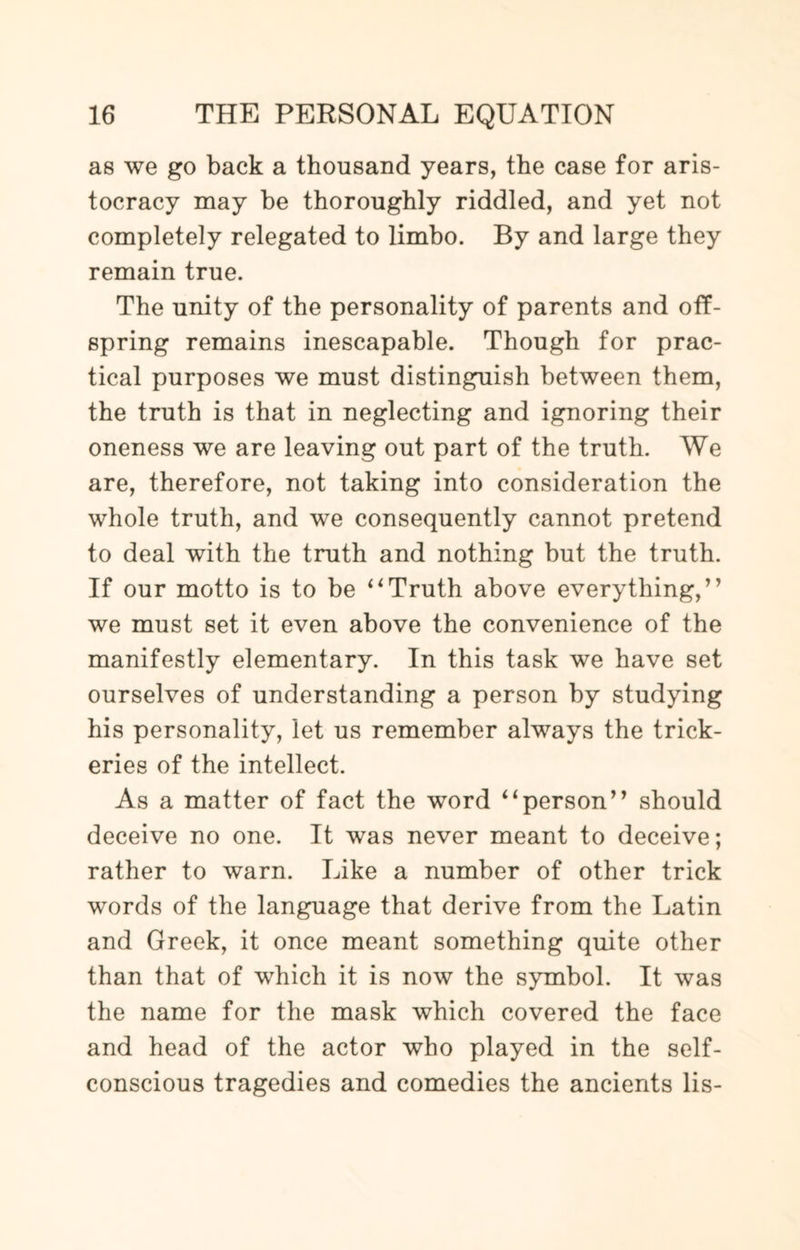 as we go back a thousand years, the case for aris¬ tocracy may be thoroughly riddled, and yet not completely relegated to limbo. By and large they remain true. The unity of the personality of parents and off¬ spring remains inescapable. Though for prac¬ tical purposes we must distinguish between them, the truth is that in neglecting and ignoring their oneness we are leaving out part of the truth. We are, therefore, not taking into consideration the whole truth, and we consequently cannot pretend to deal with the truth and nothing but the truth. If our motto is to be “Truth above everything,” we must set it even above the convenience of the manifestly elementary. In this task we have set ourselves of understanding a person by studying his personality, let us remember always the trick¬ eries of the intellect. As a matter of fact the word “person” should deceive no one. It was never meant to deceive; rather to warn. Like a number of other trick words of the language that derive from the Latin and Greek, it once meant something quite other than that of which it is now the symbol. It was the name for the mask which covered the face and head of the actor who played in the self- conscious tragedies and comedies the ancients lis-