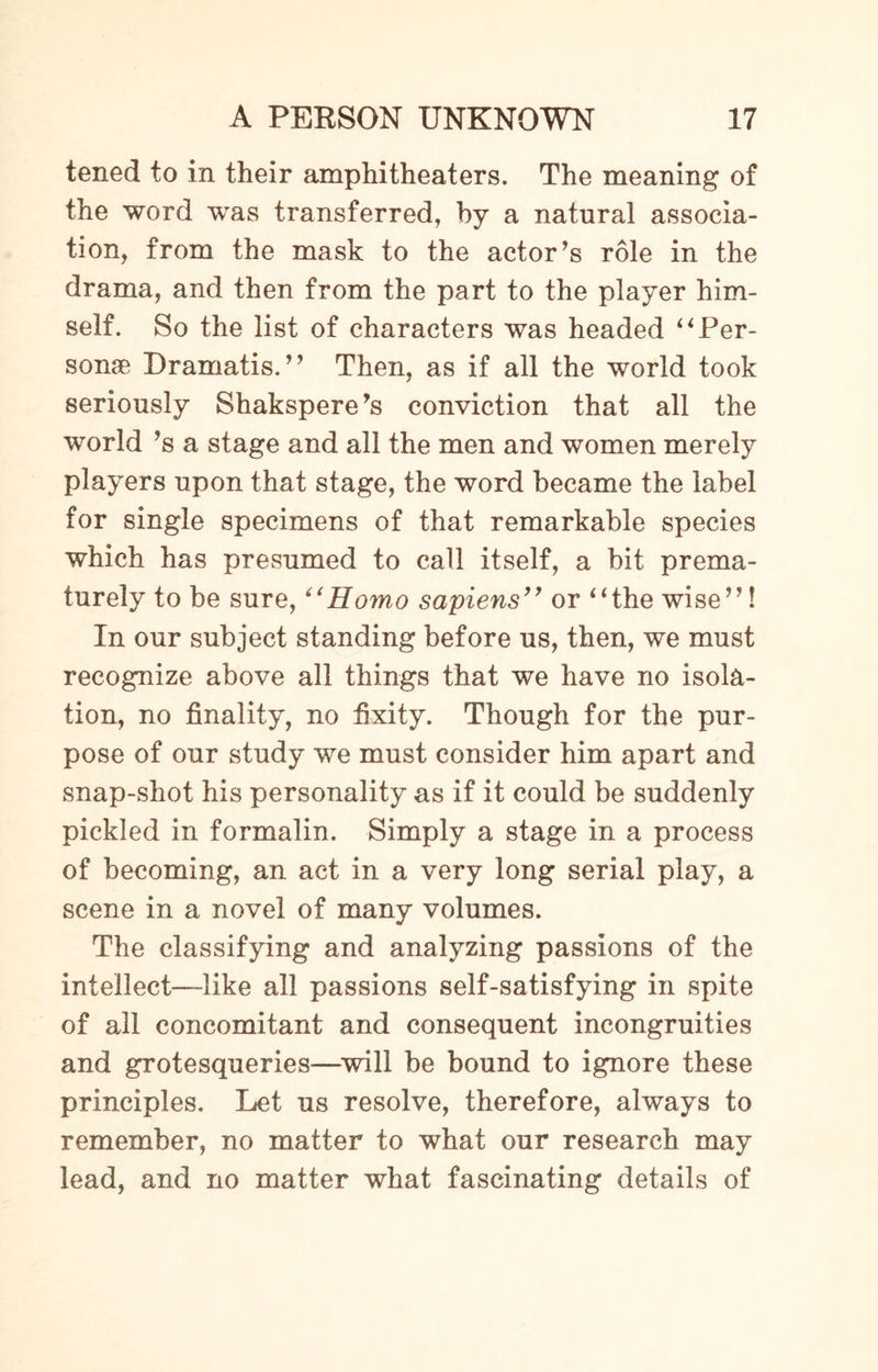 tened to in their amphitheaters. The meaning of the word was transferred, by a natural associa¬ tion, from the mask to the actor’s role in the drama, and then from the part to the player him¬ self. So the list of characters was headed “Per¬ sonae Dramatis.” Then, as if all the world took seriously Shakspere’s conviction that all the world’s a stage and all the men and women merely players upon that stage, the word became the label for single specimens of that remarkable species which has presumed to call itself, a bit prema¬ turely to be sure, “Homo sapiens” or “the wise”! In our subject standing before us, then, we must recognize above all things that we have no isola¬ tion, no finality, no fixity. Though for the pur¬ pose of our study we must consider him apart and snap-shot his personality as if it could be suddenly pickled in formalin. Simply a stage in a process of becoming, an act in a very long serial play, a scene in a novel of many volumes. The classifying and analyzing passions of the intellect—like all passions self-satisfying in spite of all concomitant and consequent incongruities and grotesqueries—will be bound to ignore these principles. Let us resolve, therefore, always to remember, no matter to what our research may lead, and no matter what fascinating details of