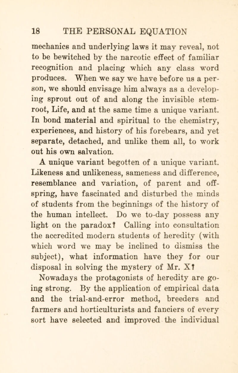 mechanics and underlying laws it may reveal, not to be bewitched by the narcotic effect of familiar recognition and placing which any class word produces. When we say we have before us a per¬ son, we should envisage him always as a develop¬ ing sprout out of and along the invisible stem- root, Life, and at the same time a unique variant. In bond material and spiritual to the chemistry, experiences, and history of his forebears, and yet separate, detached, and unlike them all, to work out his own salvation. A unique variant begotten of a unique variant. Likeness and unlikeness, sameness and difference, resemblance and variation, of parent and off¬ spring, have fascinated and disturbed the minds of students from the beginnings of the history of the human intellect. Do we to-day possess any light on the paradox? Calling into consultation the accredited modern students of heredity (with which word we may be inclined to dismiss the subject), what information have they for our disposal in solving the mystery of Mr. X? Nowadays the protagonists of heredity are go¬ ing strong. By the application of empirical data and the trial-and-error method, breeders and farmers and horticulturists and fanciers of every sort have selected and improved the individual