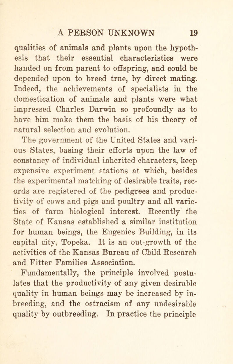 qualities of animals and plants upon the hypoth¬ esis that their essential characteristics were handed on from parent to offspring, and could be depended upon to breed true, by direct mating. Indeed, the achievements of specialists in the domestication of animals and plants were what impressed Charles Darwin so profoundly as to have him make them the basis of his theory of natural selection and evolution. The government of the United States and vari¬ ous States, basing their efforts upon the law of constancy of individual inherited characters, keep expensive experiment stations at which, besides the experimental matching of desirable traits, rec¬ ords are registered of the pedigrees and produc¬ tivity of cows and pigs and poultry and all varie¬ ties of farm biological interest. Recently the State of Kansas established a similar institution for human beings, the Eugenics Building, in its capital city, Topeka. It is an out-growth of the activities of the Kansas Bureau of Child Research and Fitter Families Association. Fundamentally, the principle involved postu¬ lates that the productivity of any given desirable quality in human beings may be increased by in- breeding, and the ostracism of any undesirable quality by outbreeding. In practice the principle