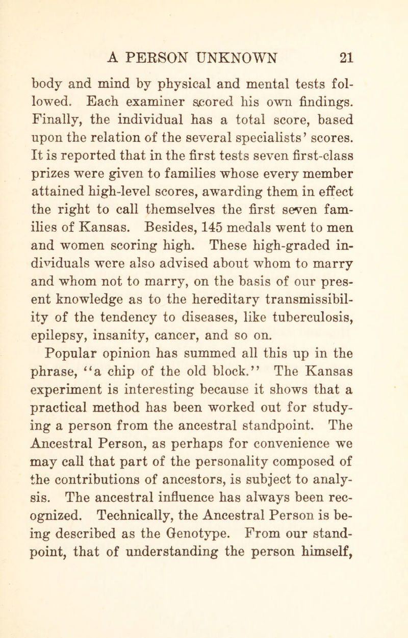 body and mind by physical and mental tests fol¬ lowed. Each examiner scored his own findings. Finally, the individual has a total score, based upon the relation of the several specialists’ scores. It is reported that in the first tests seven first-class prizes were given to families whose every member attained high-level scores, awarding them in effect the right to call themselves the first seven fam¬ ilies of Kansas. Besides, 145 medals went to men and women scoring high. These high-graded in¬ dividuals were also advised about whom to marry and wThom not to marry, on the basis of our pres¬ ent knowledge as to the hereditary transmissibil- ity of the tendency to diseases, like tuberculosis, epilepsy, insanity, cancer, and so on. Popular opinion has summed all this up in the phrase, “a chip of the old block.” The Kansas experiment is interesting because it shows that a practical method has been worked out for study¬ ing a person from the ancestral standpoint. The Ancestral Person, as perhaps for convenience we may call that part of the personality composed of the contributions of ancestors, is subject to analy¬ sis. The ancestral influence has always been rec¬ ognized. Technically, the Ancestral Person is be¬ ing described as the Genotype. From our stand¬ point, that of understanding the person himself,