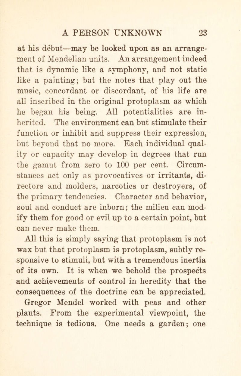 at his debut—may be looked upon as an arrange¬ ment of Mendelian units. An arrangement indeed that is dynamic like a symphony, and not static like a painting; but the notes that play out the music, concordant or discordant, of liis life are all inscribed in the original protoplasm as which he began his being. All potentialities are in¬ herited. The environment can but stimulate their function or inhibit and suppress their expression, but beyond that no more. Each individual qual¬ ity or capacity may develop in degrees that run the gamut from zero to 100 per cent. Circum¬ stances act only as provocatives or irritants, di¬ rectors and moiders, narcotics or destroyers, of the primary tendencies. Character and behavior, soul and conduct are inborn; the milieu can mod¬ ify them for good or evil up to a certain point, but can never make them. All this is simply saying that protoplasm is not wax but that protoplasm is protoplasm, subtly re¬ sponsive to stimuli, but with a tremendous inertia of its own. It is when we behold the prospects and achievements of control in heredity that the consequences of the doctrine can be appreciated. Gregor Mendel worked with peas and other plants. From the experimental viewpoint, the technique is tedious. One needs a garden; one