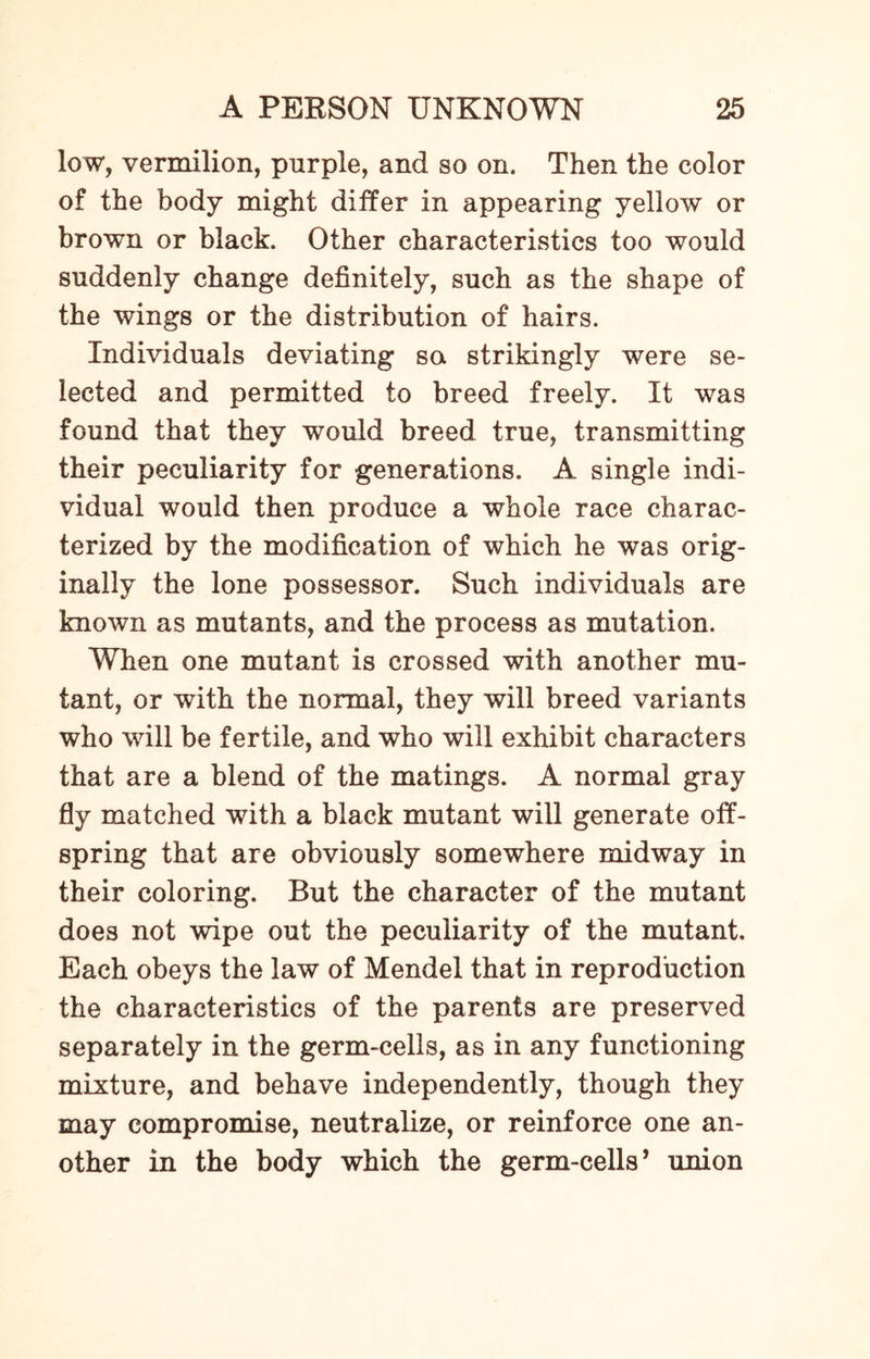 low, vermilion, purple, and so on. Then the color of the body might differ in appearing yellow or brown or black. Other characteristics too would suddenly change definitely, such as the shape of the wings or the distribution of hairs. Individuals deviating sa strikingly were se¬ lected arid permitted to breed freely. It was found that they would breed true, transmitting their peculiarity for generations. A single indi¬ vidual would then produce a whole race charac¬ terized by the modification of which he was orig¬ inally the lone possessor. Such individuals are known as mutants, and the process as mutation. When one mutant is crossed with another mu¬ tant, or with the normal, they will breed variants who will be fertile, and who will exhibit characters that are a blend of the matings. A normal gray fly matched with a black mutant will generate off¬ spring that are obviously somewhere midway in their coloring. But the character of the mutant does not wipe out the peculiarity of the mutant. Each obeys the law of Mendel that in reproduction the characteristics of the parents are preserved separately in the germ-cells, as in any functioning mixture, and behave independently, though they may compromise, neutralize, or reinforce one an¬ other in the body which the germ-cells’ union