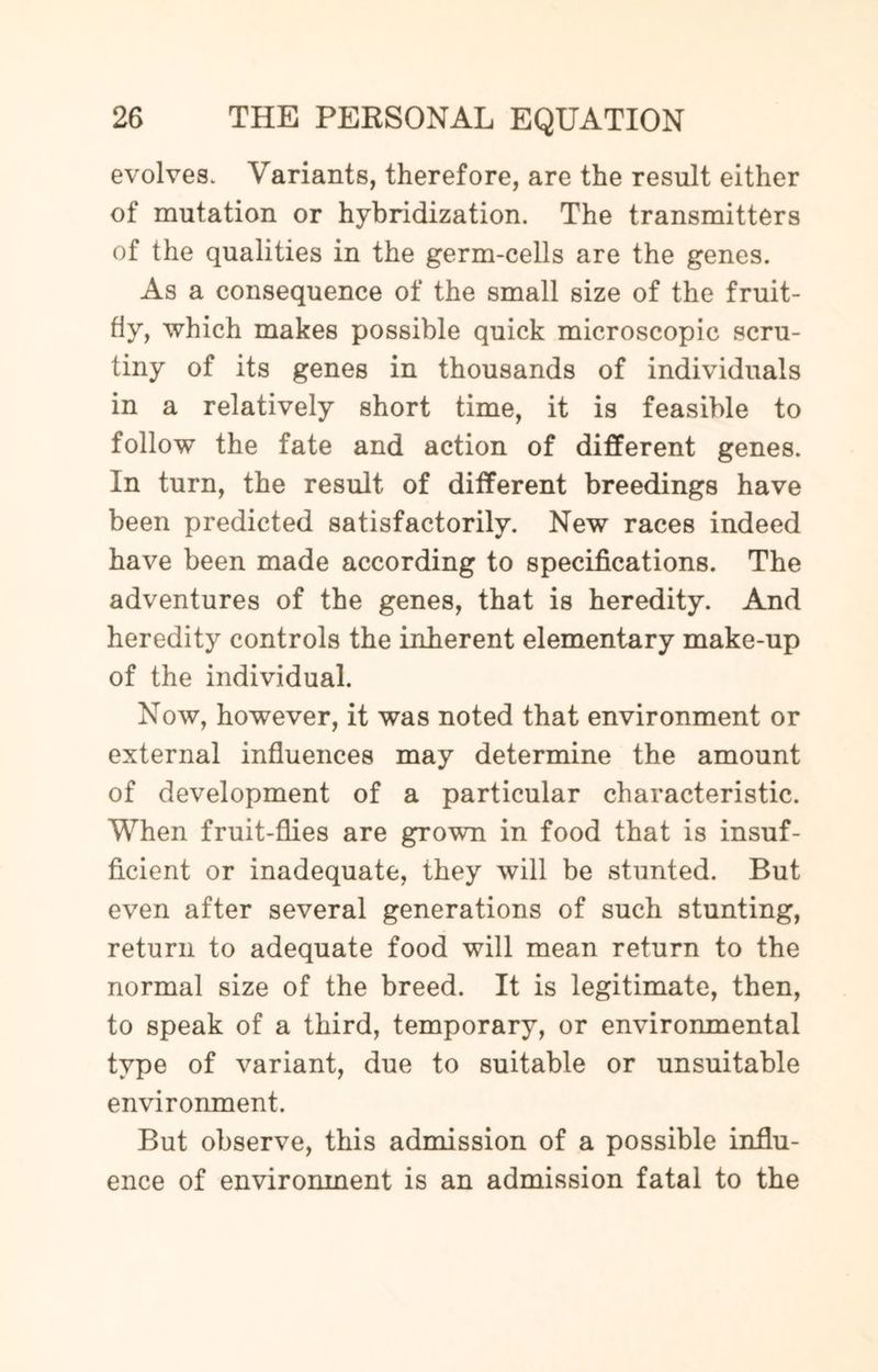 evolves. Variants, therefore, are the result either of mutation or hybridization. The transmitters of the qualities in the germ-cells are the genes. As a consequence of the small size of the fruit- fly, which makes possible quick microscopic scru¬ tiny of its genes in thousands of individuals in a relatively short time, it is feasible to follow the fate and action of different genes. In turn, the result of different breedings have been predicted satisfactorily. New races indeed have been made according to specifications. The adventures of the genes, that is heredity. And heredity controls the inherent elementary make-up of the individual. Now, however, it was noted that environment or external influences may determine the amount of development of a particular characteristic. When fruit-flies are grown in food that is insuf¬ ficient or inadequate, they will be stunted. But even after several generations of such stunting, return to adequate food will mean return to the normal size of the breed. It is legitimate, then, to speak of a third, temporary, or environmental type of variant, due to suitable or unsuitable environment. But observe, this admission of a possible influ¬ ence of environment is an admission fatal to the