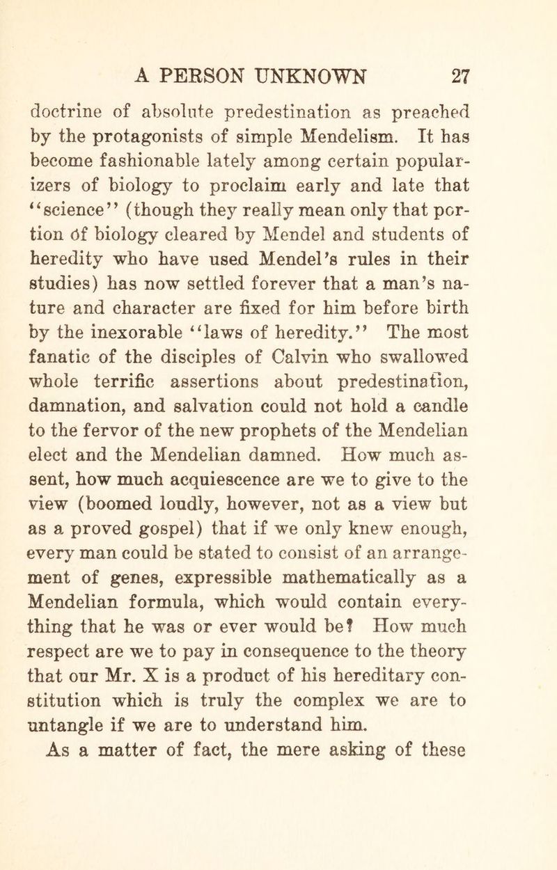 doctrine of absolute predestination as preached by the protagonists of simple Mendelism. It has become fashionable lately among certain popular¬ izes of biology to proclaim early and late that “ science ” (though they really mean only that por¬ tion Pf biology cleared by Mendel and students of heredity who have used Mendel’s rules in their studies) has now settled forever that a man’s na¬ ture and character are fixed for him before birth by the inexorable “laws of heredity.” The most fanatic of the disciples of Calvin who swallowed whole terrific assertions about predestination, damnation, and salvation could not hold a candle to the fervor of the new prophets of the Mendelian elect and the Mendelian damned. How much as¬ sent, how much acquiescence are we to give to the view (boomed loudly, however, not as a view but as a proved gospel) that if we only knew enough, every man could be stated to consist of an arrange¬ ment of genes, expressible mathematically as a Mendelian formula, which would contain every¬ thing that he was or ever would be? How much respect are we to pay in consequence to the theory that our Mr. X is a product of his hereditary con¬ stitution which is truly the complex we are to untangle if we are to understand him. As a matter of fact, the mere asking of these