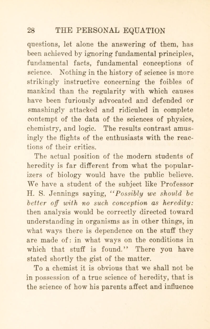 questions, let alone the answering of them, has been achieved by ignoring fundamental principles, fundamental facts, fundamental conceptions of science. Nothing in the history of science is more strikingly instructive concerning the foibles of mankind than the regularity with which causes have been furiously advocated and defended or smashinglv attacked and ridiculed in complete contempt of the data of the sciences of physics, chemistry, and logic. The results contrast amus¬ ingly the flights of the enthusiasts with the reac¬ tions of their critics. The actual position of the modern students of heredity is far different from what the popular¬ izes of biology would have the public believe. We have a student of the subject like Professor H. S. Jennings saying, “Possibly we should be better off with no such conception as heredity: then analysis would be correctly directed toward understanding in organisms as in other things, in what ways there is dependence on the stuff they are made of: in what ways on the conditions in which that stuff is found. ’7 There you have stated shortly the gist of the matter. To a chemist it is obvious that we shall not be in possession of a true science of heredity, that is the science of how his parents affect and influence