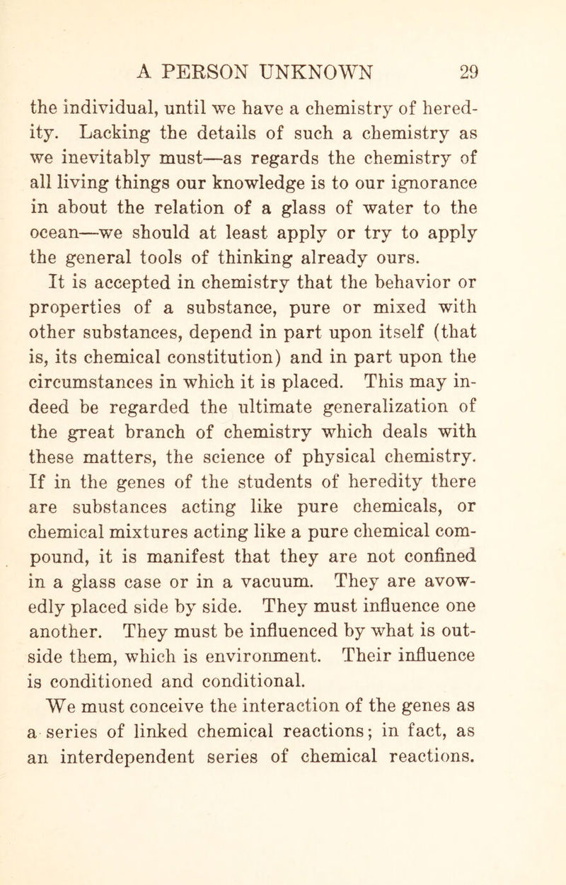 the individual, until we have a chemistry of hered¬ ity. Lacking the details of such a chemistry as we inevitably must—as regards the chemistry of all living things our knowledge is to our ignorance in about the relation of a glass of water to the ocean—we should at least apply or try to apply the general tools of thinking already ours. It is accepted in chemistry that the behavior or properties of a substance, pure or mixed with other substances, depend in part upon itself (that is, its chemical constitution) and in part upon the circumstances in which it is placed. This may in¬ deed be regarded the ultimate generalization of the great branch of chemistry which deals with these matters, the science of physical chemistry. If in the genes of the students of heredity there are substances acting like pure chemicals, or chemical mixtures acting like a pure chemical com¬ pound, it is manifest that they are not confined in a glass case or in a vacuum. They are avow¬ edly placed side by side. They must influence one another. They must be influenced by what is out¬ side them, which is environment. Their influence is conditioned and conditional. We must conceive the interaction of the genes as a series of linked chemical reactions; in fact, as an interdependent series of chemical reactions.