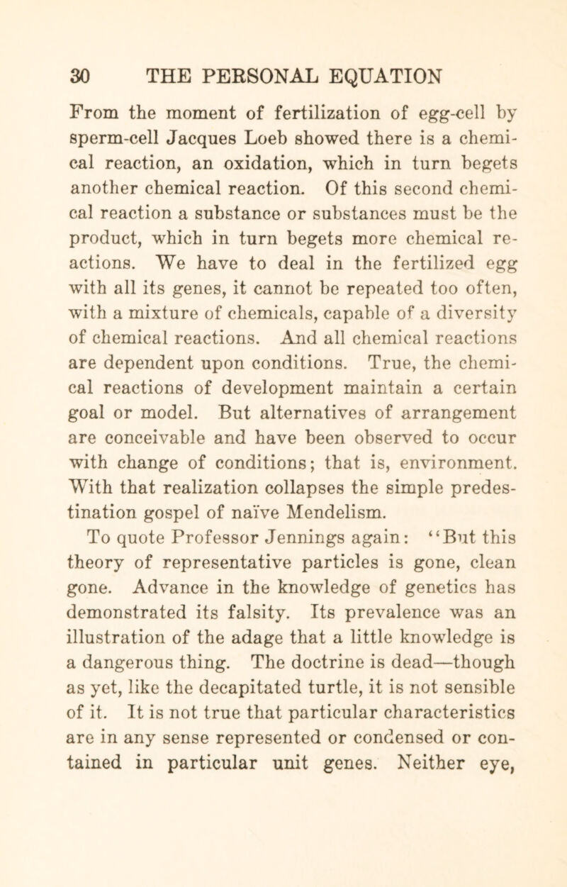 From the moment of fertilization of egg-cell by sperm-cell Jacques Loeb showed there is a chemi¬ cal reaction, an oxidation, which in turn begets another chemical reaction. Of this second chemi¬ cal reaction a substance or substances must be the product, which in turn begets more chemical re¬ actions. We have to deal in the fertilized egg with all its genes, it cannot be repeated too often, with a mixture of chemicals, capable of a diversity of chemical reactions. And all chemical reactions are dependent upon conditions. True, the chemi¬ cal reactions of development maintain a certain goal or model. But alternatives of arrangement are conceivable and have been observed to occur with change of conditions; that is, environment. With that realization collapses the simple predes¬ tination gospel of naive Mendelism. To quote Professor Jennings again: 4‘But this theory of representative particles is gone, clean gone. Advance in the knowledge of genetics has demonstrated its falsity. Its prevalence was an illustration of the adage that a little knowledge is a dangerous thing. The doctrine is dead—though as yet, like the decapitated turtle, it is not sensible of it. It is not true that particular characteristics are in any sense represented or condensed or con¬ tained in particular unit genes. Neither eye,
