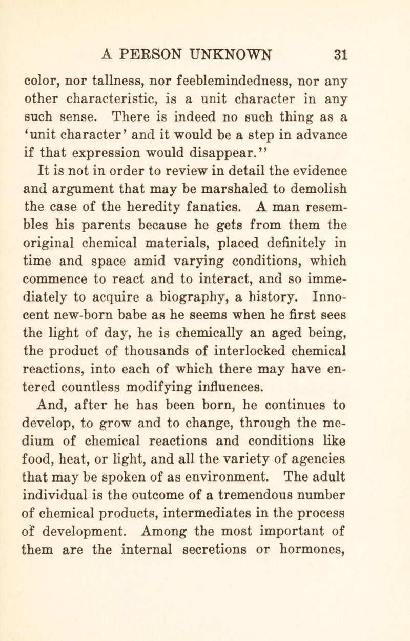 color, nor tallness, nor feeblemindedness, nor any other characteristic, is a unit character in any such sense. There is indeed no such thing as a ‘unit character’ and it would be a step in advance if that expression would disappear.” It is not in order to review in detail the evidence and argument that may be marshaled to demolish the case of the heredity fanatics. A man resem¬ bles his parents because he gets from them the original chemical materials, placed definitely in time and space amid varying conditions, which commence to react and to interact, and so imme¬ diately to acquire a biography, a history. Inno¬ cent new-born babe as he seems when he first sees the light of day, he is chemically an aged being, the product of thousands of interlocked chemical reactions, into each of which there may have en¬ tered countless modifying influences. And, after he has been born, he continues to develop, to grow and to change, through the me¬ dium of chemical reactions and conditions like food, heat, or light, and all the variety of agencies that may be spoken of as environment. The adult individual is the outcome of a tremendous number of chemical products, intermediates in the process of development. Among the most important of them are the internal secretions or hormones,