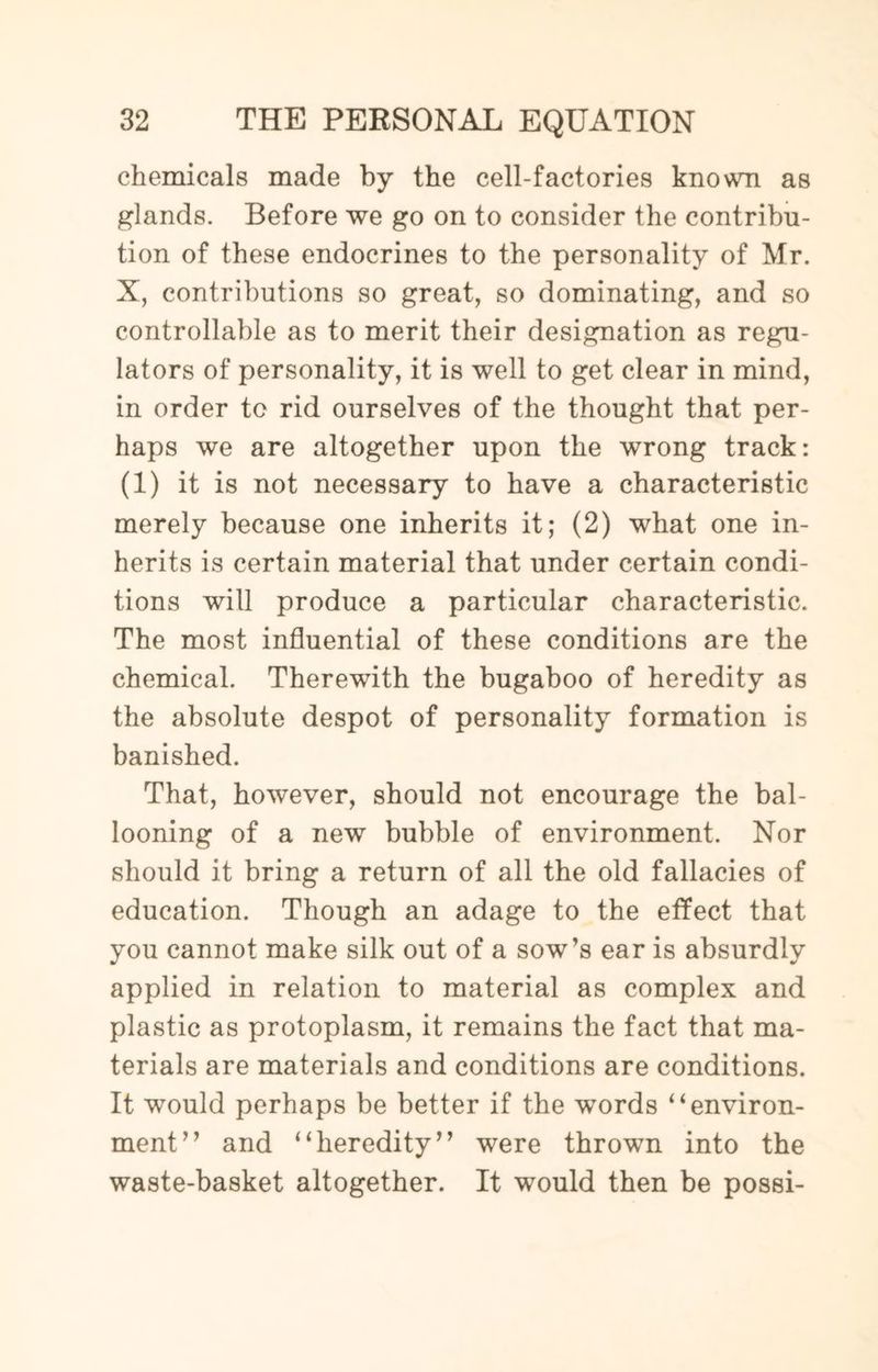 chemicals made by the cell-factories known as glands. Before we go on to consider the contribu¬ tion of these endocrines to the personality of Mr. X, contributions so great, so dominating, and so controllable as to merit their designation as regu¬ lators of personality, it is well to get clear in mind, in order to rid ourselves of the thought that per¬ haps we are altogether upon the wrong track: (1) it is not necessary to have a characteristic merely because one inherits it; (2) what one in¬ herits is certain material that under certain condi¬ tions will produce a particular characteristic. The most influential of these conditions are the chemical. Therewith the bugaboo of heredity as the absolute despot of personality formation is banished. That, however, should not encourage the bal¬ looning of a new bubble of environment. Nor should it bring a return of all the old fallacies of education. Though an adage to the effect that you cannot make silk out of a sow’s ear is absurdly applied in relation to material as complex and plastic as protoplasm, it remains the fact that ma¬ terials are materials and conditions are conditions. It would perhaps be better if the words “environ¬ ment” and “heredity” were thrown into the waste-basket altogether. It would then be possi-
