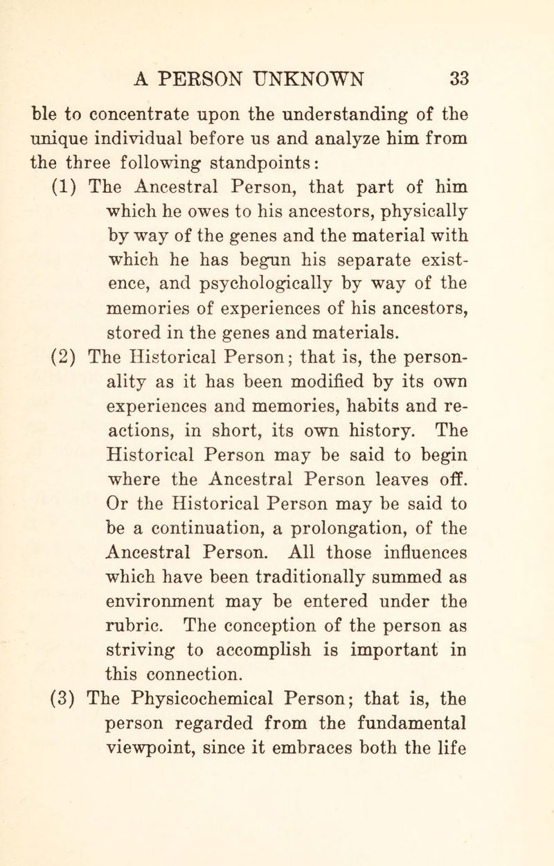 ble to concentrate upon the understanding of the unique individual before us and analyze him from the three following standpoints: (1) The Ancestral Person, that part of him which he owes to his ancestors, physically by way of the genes and the material with which he has begun his separate exist¬ ence, and psychologically by way of the memories of experiences of his ancestors, stored in the genes and materials. (2) The Historical Person; that is, the person¬ ality as it has been modified by its own experiences and memories, habits and re¬ actions, in short, its own history. The Historical Person may be said to begin where the Ancestral Person leaves off. Or the Historical Person may be said to be a continuation, a prolongation, of the Ancestral Person. All those influences which have been traditionally summed as environment may be entered under the rubric. The conception of the person as striving to accomplish is important in this connection. (3) The Physicochemical Person; that is, the person regarded from the fundamental viewpoint, since it embraces both the life