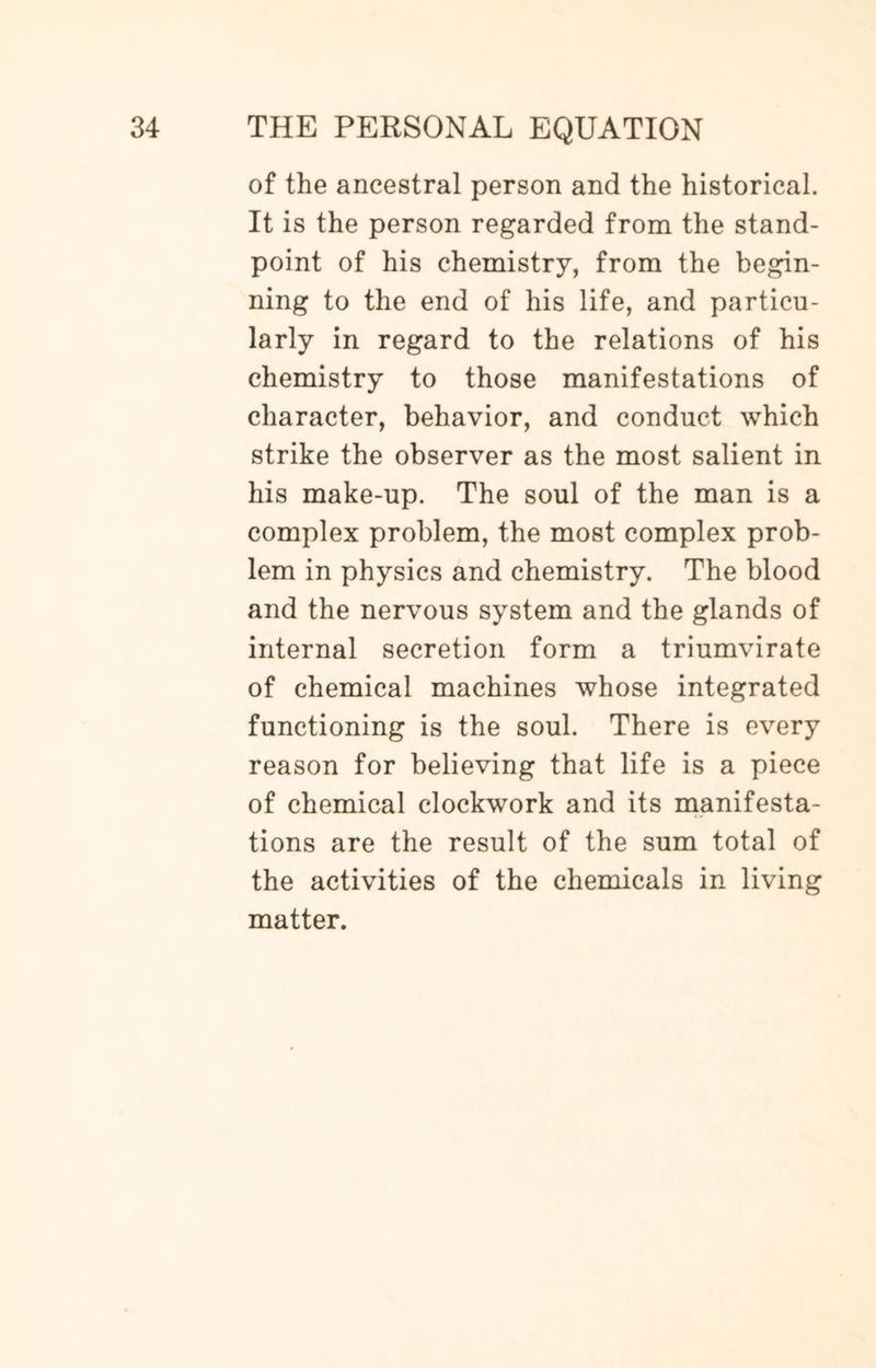of the ancestral person and the historical. It is the person regarded from the stand¬ point of his chemistry, from the begin¬ ning to the end of his life, and particu¬ larly in regard to the relations of his chemistry to those manifestations of character, behavior, and conduct which strike the observer as the most salient in his make-up. The soul of the man is a complex problem, the most complex prob¬ lem in physics and chemistry. The blood and the nervous system and the glands of internal secretion form a triumvirate of chemical machines whose integrated functioning is the soul. There is every reason for believing that life is a piece of chemical clockwork and its manifesta¬ tions are the result of the sum total of the activities of the chemicals in living matter.