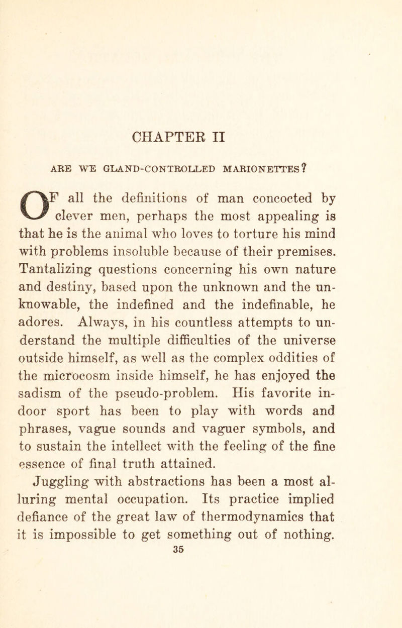 CHAPTER II ARE WE GXxAND-CONTROL»LED MARIONETTES? OF all the definitions of man concocted by clever men, perhaps the most appealing is that he is the animal who loves to torture his mind with problems insoluble because of their premises. Tantalizing questions concerning his own nature and destiny, based upon the unknown and the un¬ knowable, the indefined and the indefinable, he adores. Always, in his countless attempts to un¬ derstand the multiple difficulties of the universe outside himself, as well as the complex oddities of the microcosm inside himself, he has enjoyed the sadism of the pseudo-problem. His favorite in¬ door sport has been to play with words and phrases, vague sounds and vaguer symbols, and to sustain the intellect with the feeling of the fine essence of final truth attained. Juggling with abstractions has been a most al¬ luring mental occupation. Its practice implied defiance of the great law of thermodynamics that it is impossible to get something out of nothing.