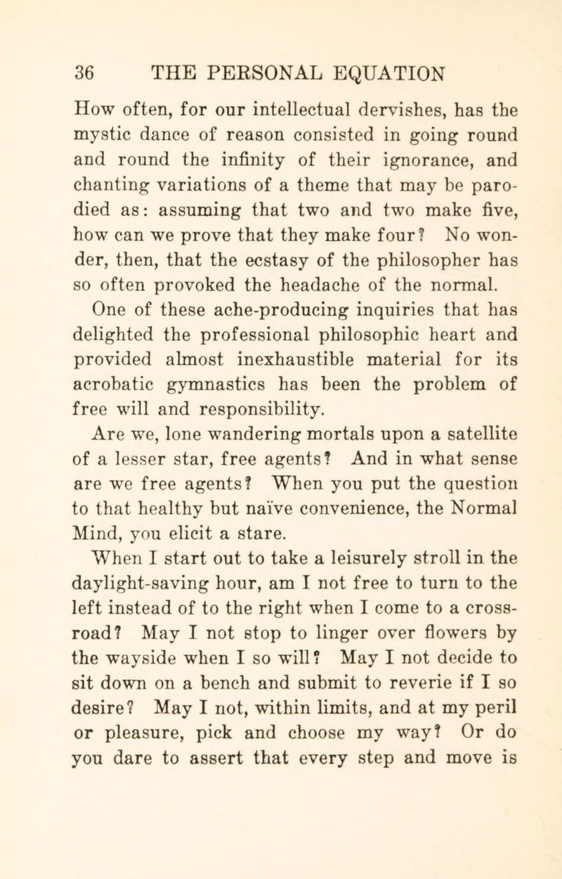 How often, for our intellectual dervishes, has the mystic dance of reason consisted in going round and round the infinity of their ignorance, and chanting variations of a theme that may be paro¬ died as: assuming that two and two make five, how can we prove that they make four? No won¬ der, then, that the ecstasy of the philosopher has so often provoked the headache of the normal. One of these ache-producing inquiries that has delighted the professional philosophic heart and provided almost inexhaustible material for its acrobatic gymnastics has been the problem of free will and responsibility. Are we, lone wandering mortals upon a satellite of a lesser star, free agents? And in what sense are we free agents? When you put the question to that healthy but naive convenience, the Normal Mind, you elicit a stare. When I start out to take a leisurely stroll in the daylight-saving hour, am I not free to turn to the left instead of to the right when I come to a cross¬ road? May I not stop to linger over flowTers by the wayside when I so will? May I not decide to sit down on a bench and submit to reverie if I so desire? May I not, within limits, and at my peril or pleasure, pick and choose my way? Or do you dare to assert that every step and move is