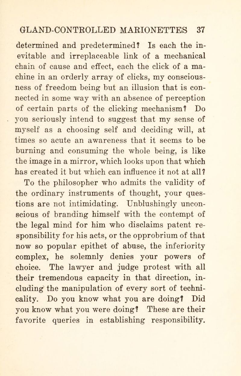 determined and predetermined? Is each the in¬ evitable and irreplaceable link of a mechanical chain of cause and effect, each the click of a ma¬ chine in an orderly array of clicks, my conscious¬ ness of freedom being but an illusion that is con¬ nected in some way with an absence of perception of certain parts of the clicking mechanism? Do you seriously intend to suggest that my sense of myself as a choosing self and deciding will, at times so acute an awareness that it seems to be burning and consuming the whole being, is like the image in a mirror, which looks upon that which has created it but which can influence it not at all? To the philosopher who admits the validity of the ordinary instruments of thought, your ques¬ tions are not intimidating. Unblushingly uncon¬ scious of branding himself with the contempt of the legal mind for him who disclaims patent re¬ sponsibility for his acts, or the opprobrium of that now so popular epithet of abuse, the inferiority complex, he solemnly denies your powers of choice. The lawyer and judge protest with all their tremendous capacity in that direction, in¬ cluding the manipulation of every sort of techni¬ cality. Do you know what you are doing? Did you know what you were doing? These are their favorite queries in establishing responsibility.