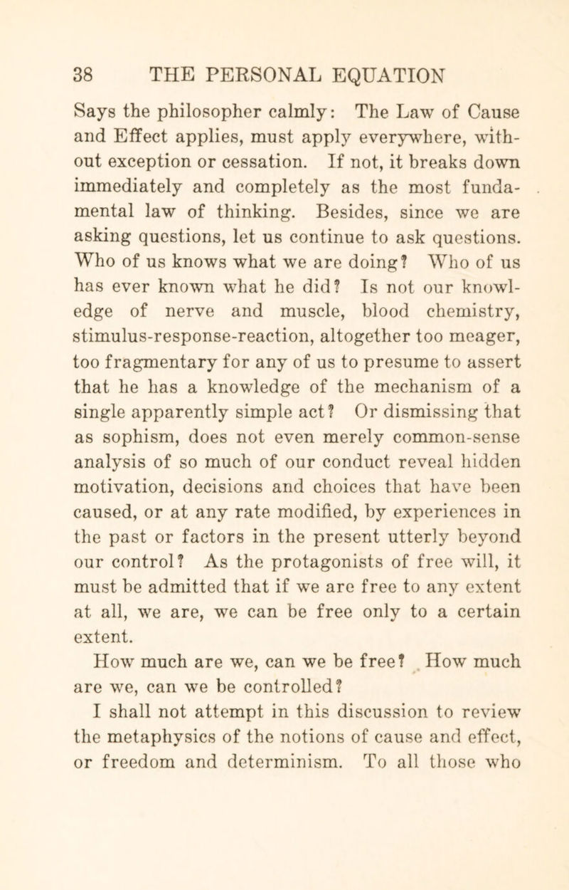 Says the philosopher calmly: The Law of Cause and Effect applies, must apply everywhere, with¬ out exception or cessation. If not, it breaks down immediately and completely as the most funda¬ mental law of thinking. Besides, since we are asking questions, let us continue to ask questions. Who of us knows what we are doing? Who of us has ever known what he did? Is not our knowl¬ edge of nerve and muscle, blood chemistry, stimulus-response-reaction, altogether too meager, too fragmentary for any of us to presume to assert that he has a knowledge of the mechanism of a single apparently simple act? Or dismissing that as sophism, does not even merely common-sense analysis of so much of our conduct reveal hidden motivation, decisions and choices that have been caused, or at any rate modified, by experiences in the past or factors in the present utterly beyond our control? As the protagonists of free will, it must be admitted that if we are free to anv extent at all, we are, we can be free only to a certain extent. How much are we, can we be free? How much are we, can we be controlled? I shall not attempt in this discussion to review the metaphysics of the notions of cause and effect, or freedom and determinism. To all those who