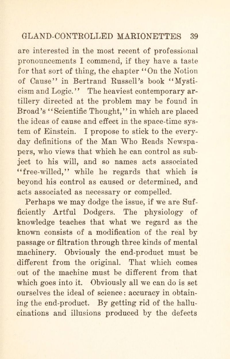 are interested in the most recent of professional pronouncements I commend, if they have a taste for that sort of thing, the chapter “On the Notion of Cause” in Bertrand Russell’s book “Mysti¬ cism and Logic. ’9 The heaviest contemporary ar¬ tillery directed at the problem may be found in Broad’s “Scientific Thought,” in which are placed the ideas of cause and effect in the space-time sys¬ tem of Einstein. I propose to stick to the every¬ day definitions of the Man Who Reads Newspa¬ pers, who views that which he can control as sub¬ ject to his will, and so names acts associated “free-willed,” while he regards that which is beyond his control as caused or determined, and acts associated as necessary or compelled. Perhaps we may dodge the issue, if we are Suf¬ ficiently Artful Dodgers. The physiology of knowledge teaches that what we regard as the known consists of a modification of the real by passage or filtration through three kinds of mental machinery. Obviously the end-product must be different from the original. That which comes out of the machine must be different from that which goes into it. Obviously all we can do is set ourselves the ideal of science: accuracy in obtain¬ ing the end-product. By getting rid of the hallu¬ cinations and illusions produced by the defects