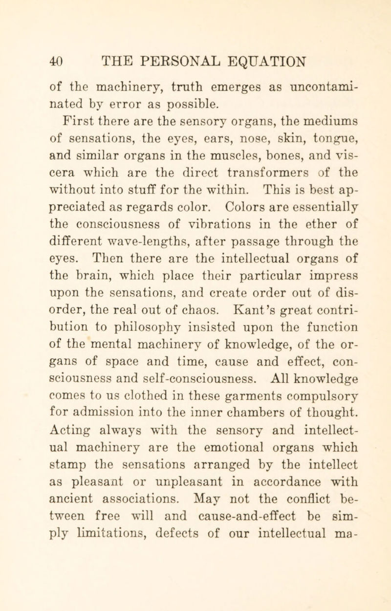 of the machinery, truth emerges as uncontami¬ nated by error as oossible. First there are the sensory organs, the mediums of sensations, the eyes, ears, nose, skin, tongue, and similar organs in the muscles, bones, and vis¬ cera which are the direct transformers of the without into stuff for the within. This is best ap¬ preciated as regards color. Colors are essentially the consciousness of vibrations in the ether of different wave-lengths, after passage through the eyes. Then there are the intellectual organs of the brain, which place their particular impress upon the sensations, and create order out of dis¬ order, the real out of chaos. Kant’s great contri¬ bution to philosophy insisted upon the function of the mental machinery of knowdedge, of the or¬ gans of space and time, cause and effect, con¬ sciousness and self-consciousness. All knowledge comes to us clothed in these garments compulsory for admission into the inner chambers of thought. Acting always with the sensory and intellect¬ ual machinery are the emotional organs which stamp the sensations arranged by the intellect as pleasant or unpleasant in accordance with ancient associations. May not the conflict be¬ tween free will and cause-and-effect be sim¬ ply limitations, defects of our intellectual ma-