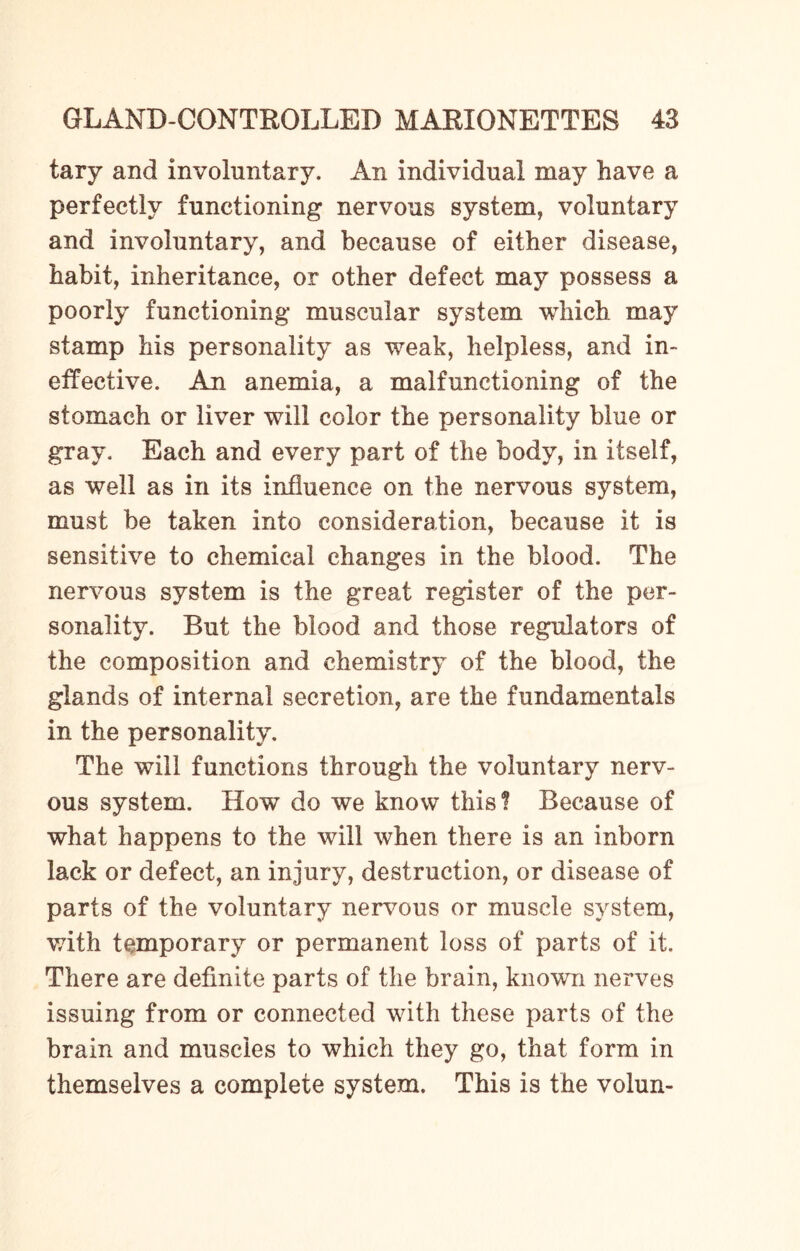 tary and involuntary. An individual may have a perfectly functioning nervous system, voluntary and involuntary, and because of either disease, habit, inheritance, or other defect may possess a poorly functioning muscular system which may stamp his personality as weak, helpless, and in¬ effective. An anemia, a malfunctioning of the stomach or liver will color the personality blue or gray. Each and every part of the body, in itself, as well as in its influence on the nervous system, must be taken into consideration, because it is sensitive to chemical changes in the blood. The nervous system is the great register of the per¬ sonality. But the blood and those regulators of the composition and chemistry of the blood, the glands of internal secretion, are the fundamentals in the personality. The will functions through the voluntary nerv¬ ous system. How do we know this? Because of what happens to the will when there is an inborn lack or defect, an injury, destruction, or disease of parts of the voluntary nervous or muscle system, with temporary or permanent loss of parts of it. There are definite parts of the brain, known nerves issuing from or connected with these parts of the brain and muscles to which they go, that form in themselves a complete system. This is the volun-