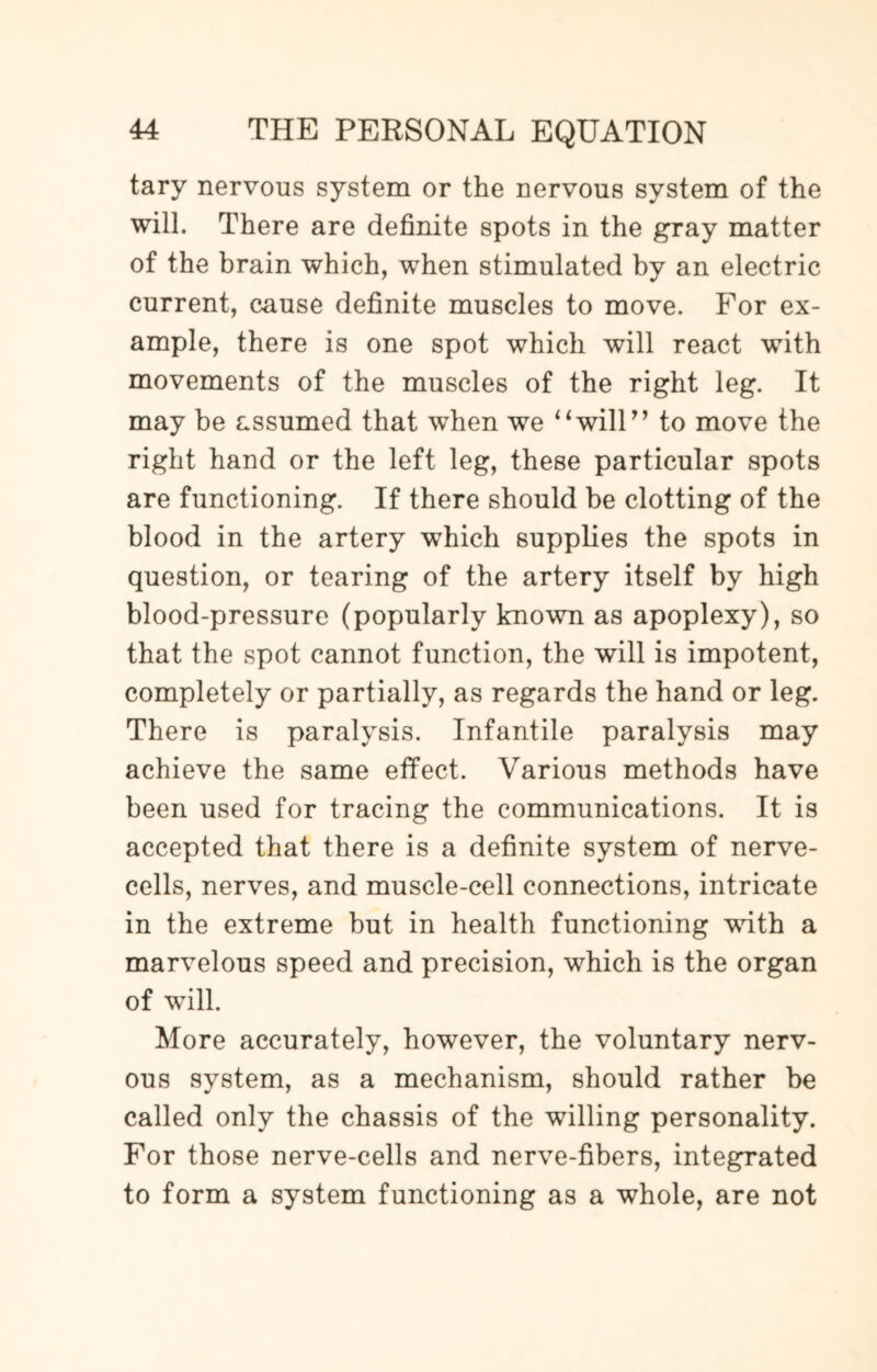 tary nervous system or the nervous system of the will. There are definite spots in the gray matter of the brain which, when stimulated by an electric current, cause definite muscles to move. For ex¬ ample, there is one spot which will react with movements of the muscles of the right leg. It may be assumed that when we 4‘will” to move the right hand or the left leg, these particular spots are functioning. If there should be clotting of the blood in the artery which supplies the spots in question, or tearing of the artery itself by high blood-pressure (popularly known as apoplexy), so that the spot cannot function, the will is impotent, completely or partially, as regards the hand or leg. There is paralysis. Infantile paralysis may achieve the same effect. Various methods have been used for tracing the communications. It is accepted that there is a definite system of nerve- cells, nerves, and muscle-cell connections, intricate in the extreme but in health functioning with a marvelous speed and precision, which is the organ of will. More accurately, however, the voluntary nerv¬ ous system, as a mechanism, should rather be called only the chassis of the willing personality. For those nerve-cells and nerve-fibers, integrated to form a system functioning as a whole, are not