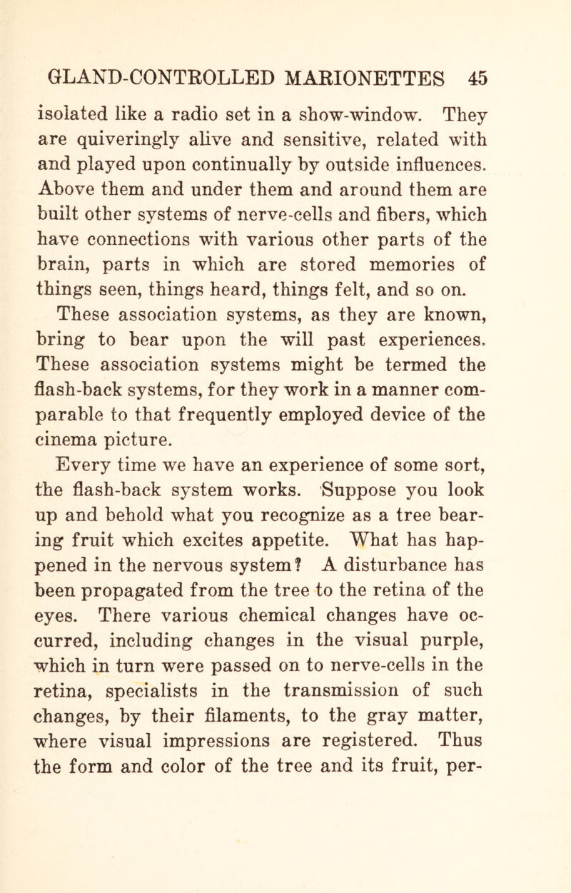 isolated like a radio set in a show-window. They are quiveringly alive and sensitive, related with and played upon continually by outside influences. Above them and under them and around them are built other systems of nerve-cells and fibers, which have connections with various other parts of the brain, parts in which are stored memories of things seen, things heard, things felt, and so on. These association systems, as they are known, bring to bear upon the will past experiences. These association systems might be termed the flash-back systems, for they work in a manner com¬ parable to that frequently employed device of the cinema picture. Every time we have an experience of some sort, the flash-back system works. Suppose you look up and behold what you recognize as a tree bear¬ ing fruit which excites appetite. What has hap¬ pened in the nervous system? A disturbance has been propagated from the tree to the retina of the eyes. There various chemical changes have oc¬ curred, including changes in the visual purple, which in turn were passed on to nerve-cells in the retina, specialists in the transmission of such changes, by their filaments, to the gray matter, where visual impressions are registered. Thus the form and color of the tree and its fruit, per-