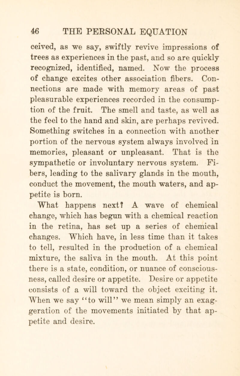 ceived, as we say, swiftly revive impressions of trees as experiences in the past, and so are quickly recognized, identified, named. Now the process of change excites other association fibers. Con¬ nections are made with memory areas of past pleasurable experiences recorded in the consump¬ tion of the fruit. The smell and taste, as well as the feel to the hand and skin, are perhaps revived. Something switches in a connection with another portion of the nervous system always involved in memories, pleasant or unpleasant. That is the sympathetic or involuntary nervous system. Fi¬ bers, leading to the salivary glands in the mouth, conduct the movement, the mouth waters, and ap¬ petite is born. What happens next? A wave of chemical change, which has begun with a chemical reaction in the retina, has set up a series of chemical changes. Which have, in less time than it takes to tell, resulted in the production of a chemical mixture, the saliva in the mouth. At this point there is a state, condition, or nuance of conscious¬ ness, called desire or appetite. Desire or appetite consists of a will toward the object exciting it. When we say 4‘to will” we mean simply an exag¬ geration of the movements initiated by that ap¬ petite and desire.