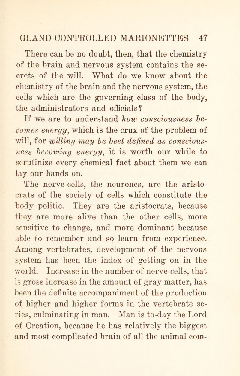 There can be no doubt, then, that the chemistry of the brain and nervous system contains the se¬ crets of the will. What do we know about the chemistry of the brain and the nervous system, the cells which are the governing class of the body, the administrators and officials? If we are to understand how consciousness be¬ comes energy, which is the crux of the problem of will, for willing may be best defined as conscious¬ ness becoming energy, it is worth our while to scrutinize every chemical fact about them we can lay our hands on. The nerve-cells, the neurones, are the aristo¬ crats of the society of cells which constitute the body politic. They are the aristocrats, because they are more alive than the other cells, more sensitive to change, and more dominant because able to remember and so learn from experience. Among vertebrates, development of the nervous system has been the index of getting on in the world. Increase in the number of nerve-cells, that is gross increase in the amount of gray matter, has been the definite accompaniment of the production of higher and higher forms in the vertebrate se¬ ries, culminating in man. Man is to-day the Lord of Creation, because he has relatively the biggest and most complicated brain of all the animal com-